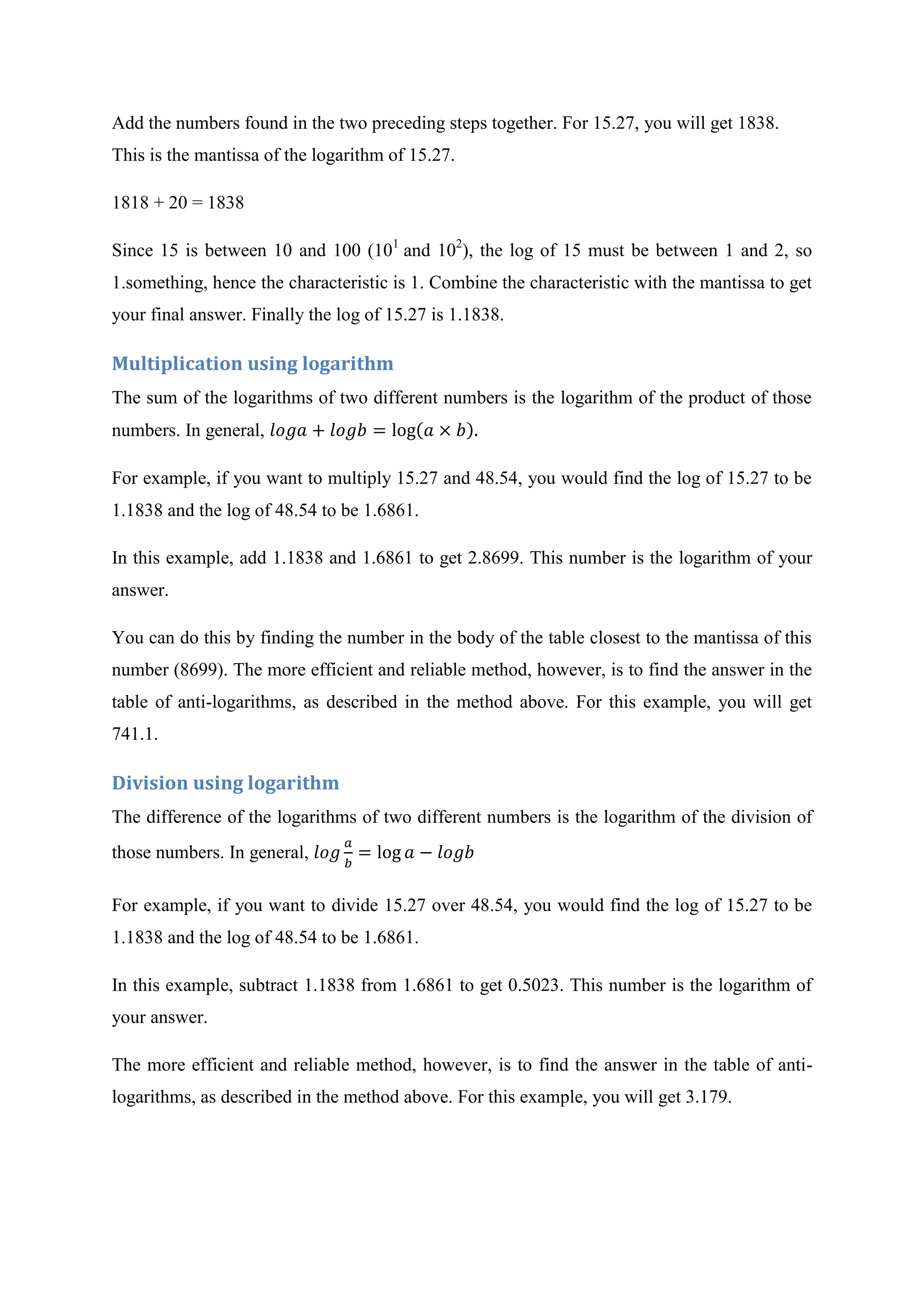 Add the numbers found in the two preceding steps together. For 15.27, you will get 1838.
This is the mantissa of the logarithm of 15.27.
1818 + 20 = 1838
Since 15 is between 10 and 100 (101
and 102
), the log of 15 must be between 1 and 2, so
1.something, hence the characteristic is 1. Combine the characteristic with the mantissa to get
your final answer. Finally the log of 15.27 is 1.1838.
Multiplication using logarithm
The sum of the logarithms of two different numbers is the logarithm of the product of those
numbers. In general,
For example, if you want to multiply 15.27 and 48.54, you would find the log of 15.27 to be
1.1838 and the log of 48.54 to be 1.6861.
In this example, add 1.1838 and 1.6861 to get 2.8699. This number is the logarithm of your
answer.
You can do this by finding the number in the body of the table closest to the mantissa of this
number (8699). The more efficient and reliable method, however, is to find the answer in the
table of anti-logarithms, as described in the method above. For this example, you will get
741.1.
Division using logarithm
The difference of the logarithms of two different numbers is the logarithm of the division of
those numbers. In general,
For example, if you want to divide 15.27 over 48.54, you would find the log of 15.27 to be
1.1838 and the log of 48.54 to be 1.6861.
In this example, subtract 1.1838 from 1.6861 to get 0.5023. This number is the logarithm of
your answer.
The more efficient and reliable method, however, is to find the answer in the table of anti-
logarithms, as described in the method above. For this example, you will get 3.179.
 