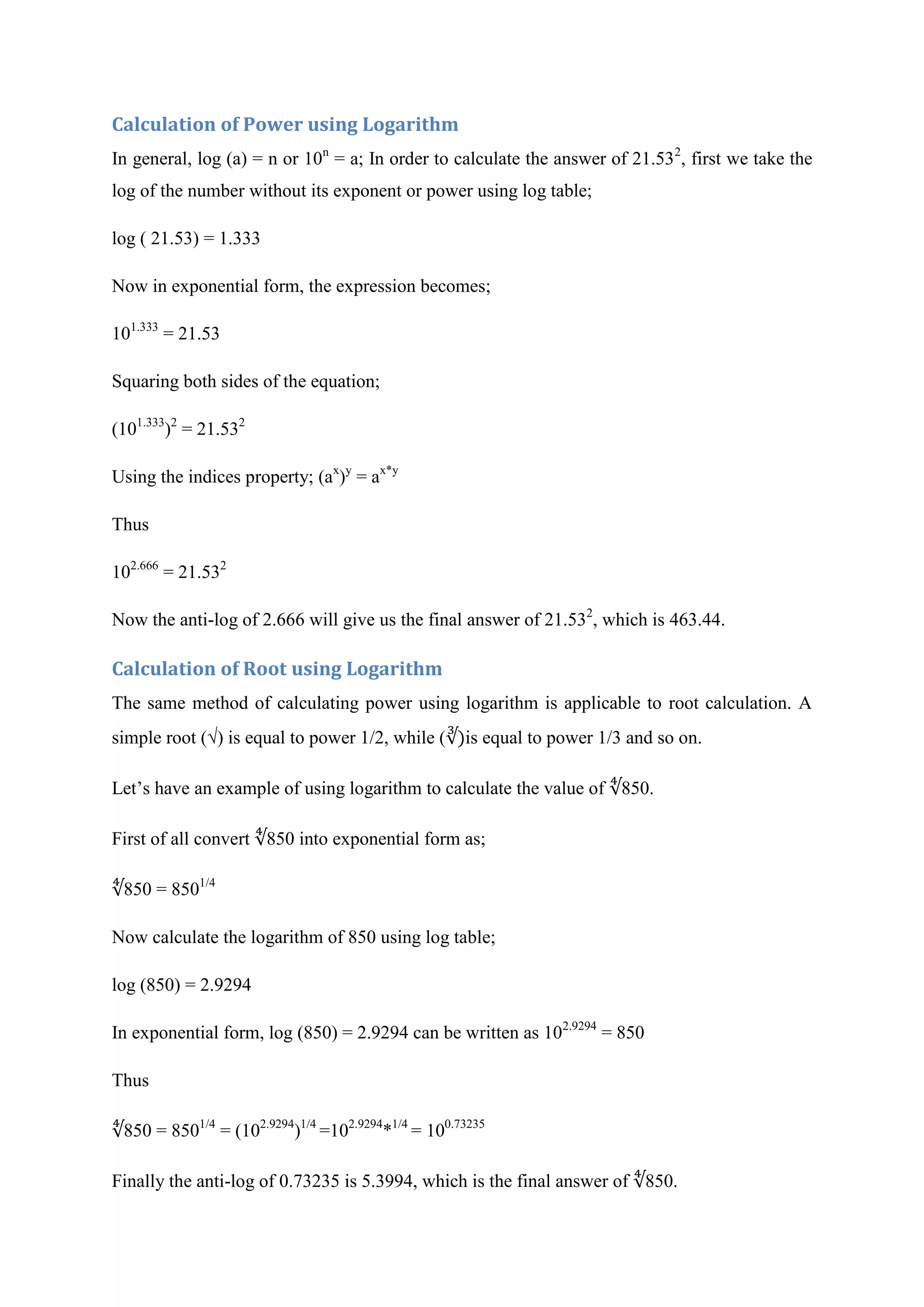 Calculation of Power using Logarithm
In general, log (a) = n or 10n
= a; In order to calculate the answer of 21.532
, first we take the
log of the number without its exponent or power using log table;
log ( 21.53) = 1.333
Now in exponential form, the expression becomes;
101.333
= 21.53
Squaring both sides of the equation;
(101.333
)2
= 21.532
Using the indices property; (ax
)y
= ax*y
Thus
102.666
= 21.532
Now the anti-log of 2.666 will give us the final answer of 21.532
, which is 463.44.
Calculation of Root using Logarithm
The same method of calculating power using logarithm is applicable to root calculation. A
simple root (√) is equal to power 1/2, while ( is equal to power 1/3 and so on.
Let’s have an example of using logarithm to calculate the value of 850.
First of all convert 850 into exponential form as;
850 = 8501/4
Now calculate the logarithm of 850 using log table;
log (850) = 2.9294
In exponential form, log (850) = 2.9294 can be written as 102.9294
= 850
Thus
850 = 8501/4
= (102.9294
)1/4
=102.9294
*1/4
= 100.73235
Finally the anti-log of 0.73235 is 5.3994, which is the final answer of 850.
 