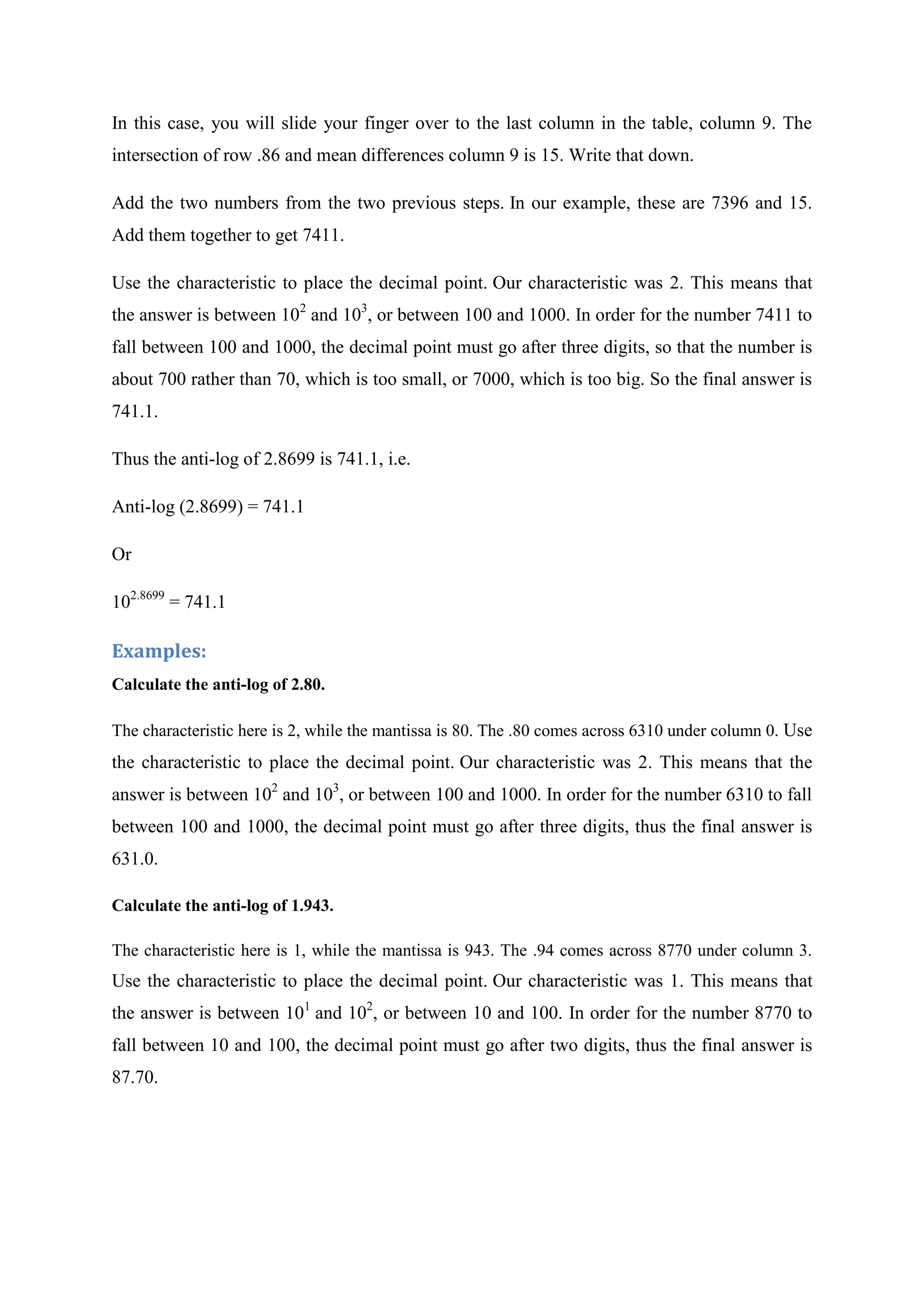 In this case, you will slide your finger over to the last column in the table, column 9. The
intersection of row .86 and mean differences column 9 is 15. Write that down.
Add the two numbers from the two previous steps. In our example, these are 7396 and 15.
Add them together to get 7411.
Use the characteristic to place the decimal point. Our characteristic was 2. This means that
the answer is between 102
and 103
, or between 100 and 1000. In order for the number 7411 to
fall between 100 and 1000, the decimal point must go after three digits, so that the number is
about 700 rather than 70, which is too small, or 7000, which is too big. So the final answer is
741.1.
Thus the anti-log of 2.8699 is 741.1, i.e.
Anti-log (2.8699) = 741.1
Or
102.8699
= 741.1
Examples:
Calculate the anti-log of 2.80.
The characteristic here is 2, while the mantissa is 80. The .80 comes across 6310 under column 0. Use
the characteristic to place the decimal point. Our characteristic was 2. This means that the
answer is between 102
and 103
, or between 100 and 1000. In order for the number 6310 to fall
between 100 and 1000, the decimal point must go after three digits, thus the final answer is
631.0.
Calculate the anti-log of 1.943.
The characteristic here is 1, while the mantissa is 943. The .94 comes across 8770 under column 3.
Use the characteristic to place the decimal point. Our characteristic was 1. This means that
the answer is between 101
and 102
, or between 10 and 100. In order for the number 8770 to
fall between 10 and 100, the decimal point must go after two digits, thus the final answer is
87.70.
 