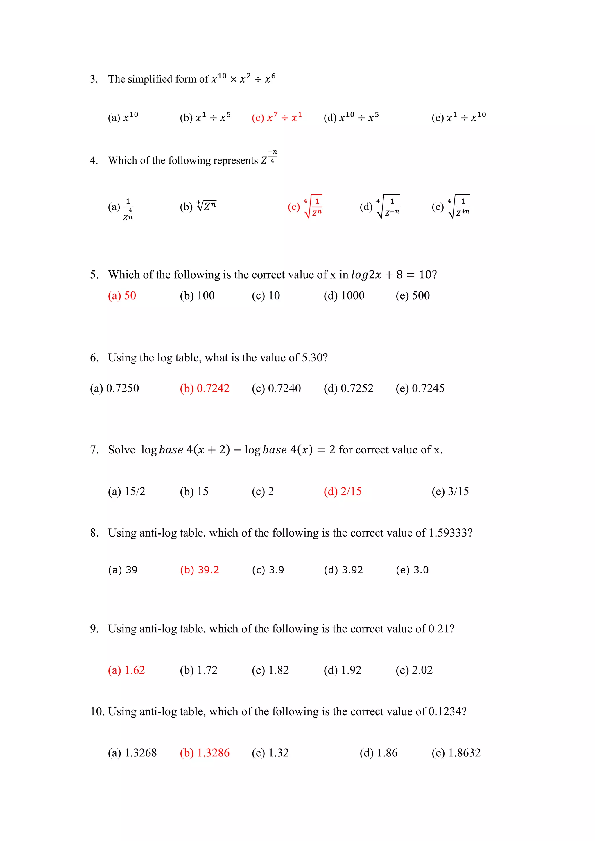 3. The simplified form of
(a) (b) (c) (d) (e)
4. Which of the following represents
(a) (b) √ (c) √ (d) √ (e) √
5. Which of the following is the correct value of x in ?
(a) 50 (b) 100 (c) 10 (d) 1000 (e) 500
6. Using the log table, what is the value of 5.30?
(a) 0.7250 (b) 0.7242 (c) 0.7240 (d) 0.7252 (e) 0.7245
7. Solve for correct value of x.
(a) 15/2 (b) 15 (c) 2 (d) 2/15 (e) 3/15
8. Using anti-log table, which of the following is the correct value of 1.59333?
(a) 39 (b) 39.2 (c) 3.9 (d) 3.92 (e) 3.0
9. Using anti-log table, which of the following is the correct value of 0.21?
(a) 1.62 (b) 1.72 (c) 1.82 (d) 1.92 (e) 2.02
10. Using anti-log table, which of the following is the correct value of 0.1234?
(a) 1.3268 (b) 1.3286 (c) 1.32 (d) 1.86 (e) 1.8632
 