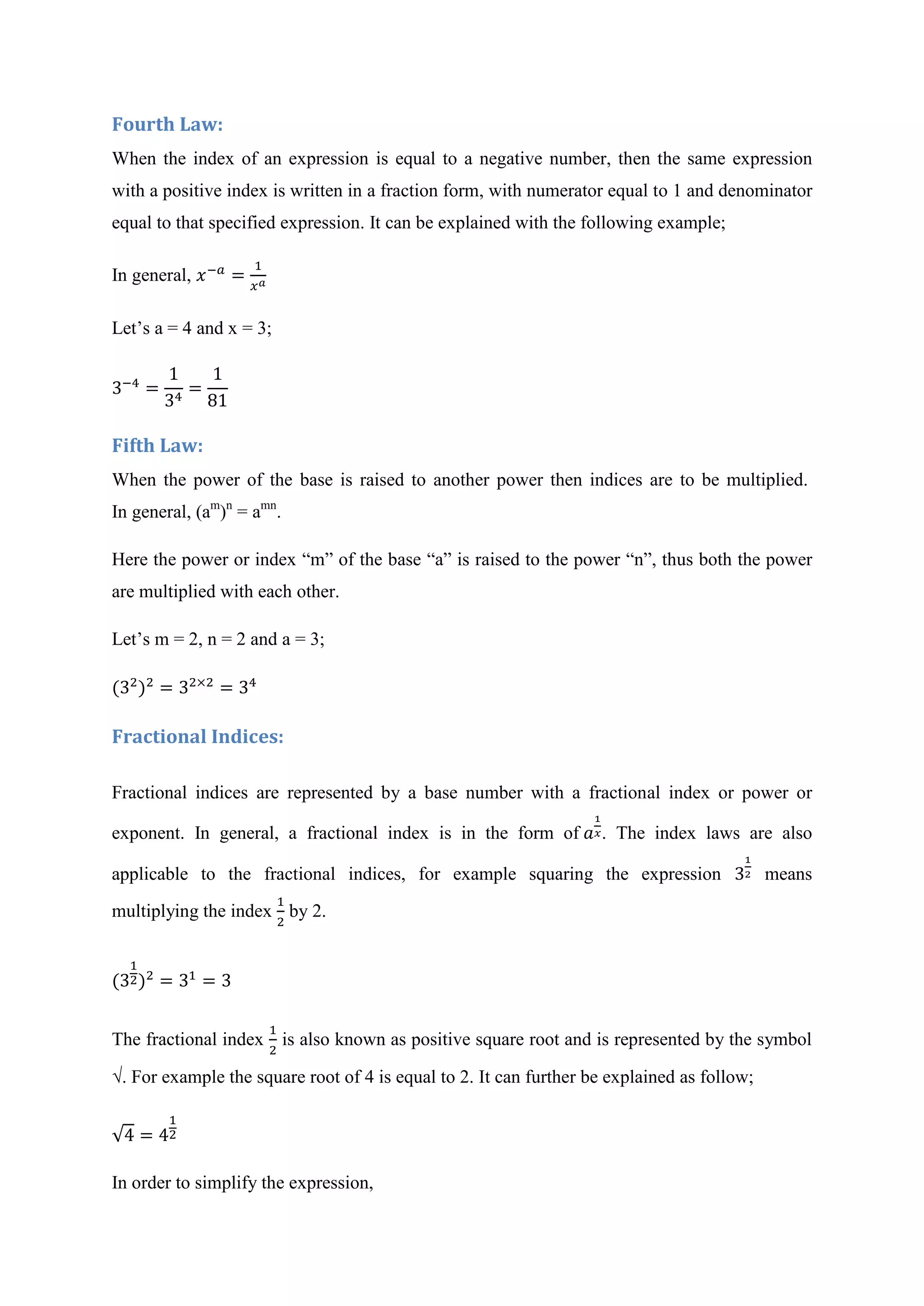 Fourth Law:
When the index of an expression is equal to a negative number, then the same expression
with a positive index is written in a fraction form, with numerator equal to 1 and denominator
equal to that specified expression. It can be explained with the following example;
In general,
Let’s a = 4 and x = 3;
Fifth Law:
When the power of the base is raised to another power then indices are to be multiplied.
In general, (am
)n
= amn
.
Here the power or index “m” of the base “a” is raised to the power “n”, thus both the power
are multiplied with each other.
Let’s m = 2, n = 2 and a = 3;
Fractional Indices:
Fractional indices are represented by a base number with a fractional index or power or
exponent. In general, a fractional index is in the form of . The index laws are also
applicable to the fractional indices, for example squaring the expression means
multiplying the index by 2.
The fractional index is also known as positive square root and is represented by the symbol
√. For example the square root of 4 is equal to 2. It can further be explained as follow;
√
In order to simplify the expression,
 