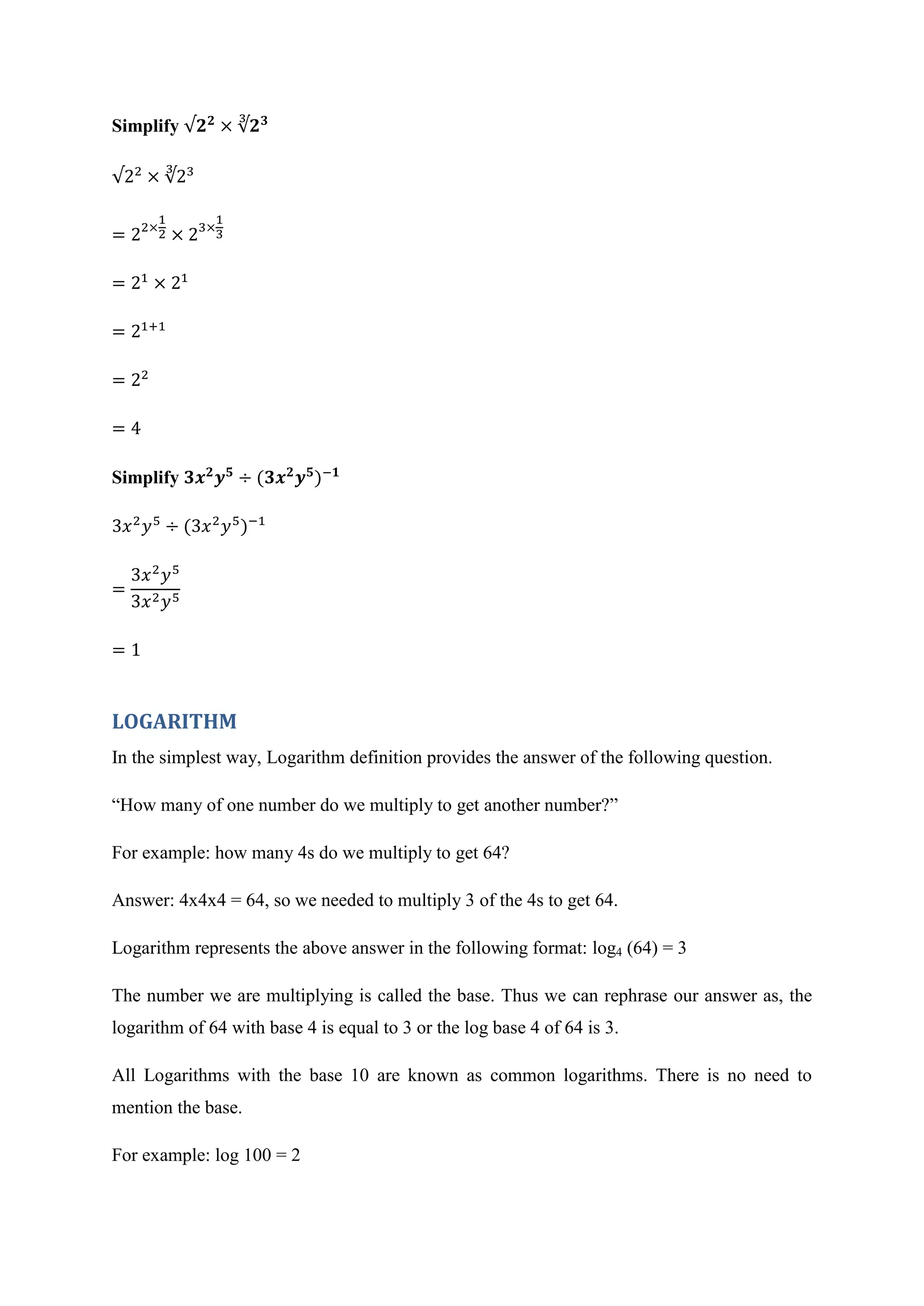 Simplify √
√
Simplify
LOGARITHM
In the simplest way, Logarithm definition provides the answer of the following question.
“How many of one number do we multiply to get another number?”
For example: how many 4s do we multiply to get 64?
Answer: 4x4x4 = 64, so we needed to multiply 3 of the 4s to get 64.
Logarithm represents the above answer in the following format: log4 (64) = 3
The number we are multiplying is called the base. Thus we can rephrase our answer as, the
logarithm of 64 with base 4 is equal to 3 or the log base 4 of 64 is 3.
All Logarithms with the base 10 are known as common logarithms. There is no need to
mention the base.
For example: log 100 = 2
 