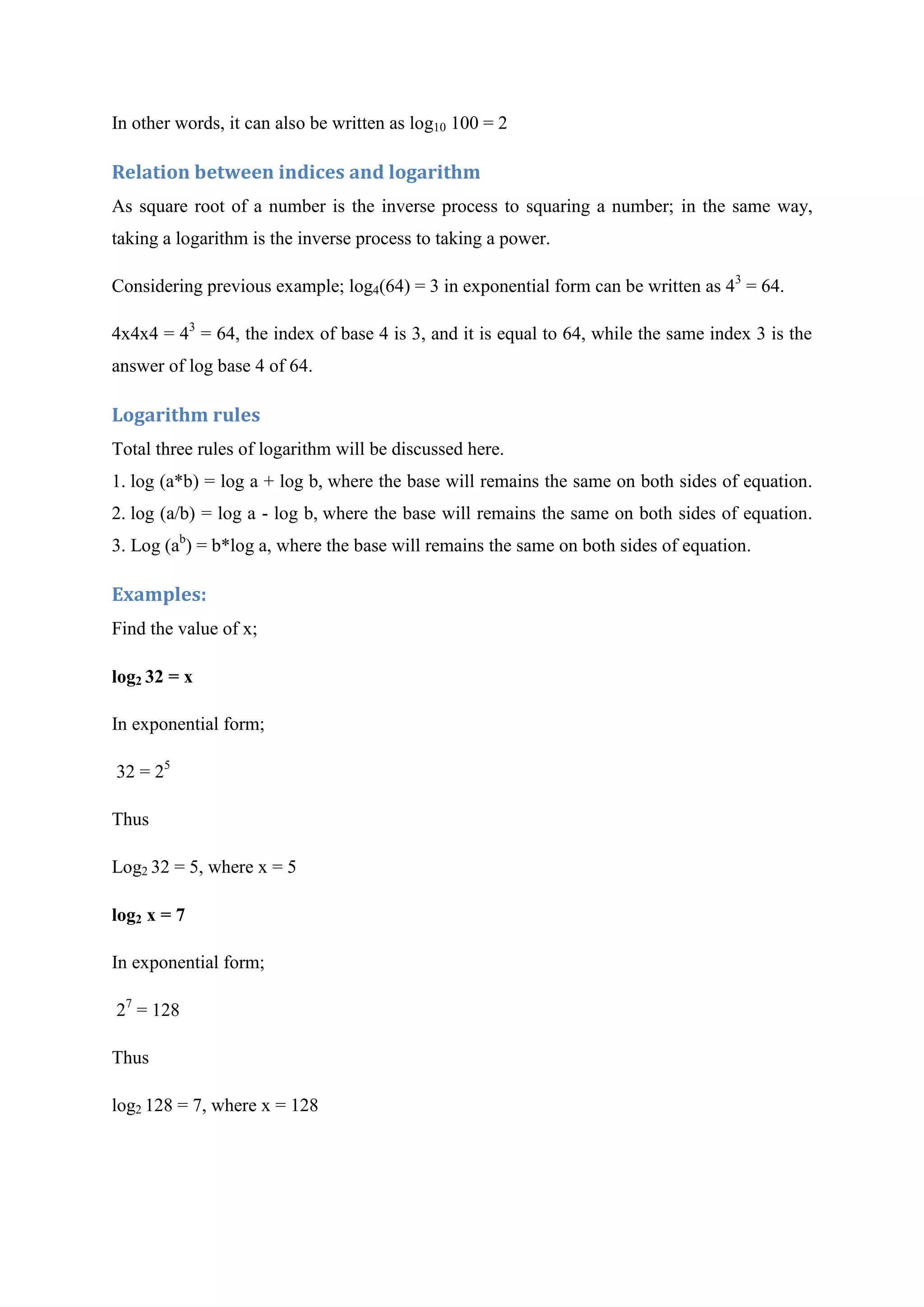 In other words, it can also be written as log10 100 = 2
Relation between indices and logarithm
As square root of a number is the inverse process to squaring a number; in the same way,
taking a logarithm is the inverse process to taking a power.
Considering previous example; log4(64) = 3 in exponential form can be written as 43
= 64.
4x4x4 = 43
= 64, the index of base 4 is 3, and it is equal to 64, while the same index 3 is the
answer of log base 4 of 64.
Logarithm rules
Total three rules of logarithm will be discussed here.
1. log (a*b) = log a + log b, where the base will remains the same on both sides of equation.
2. log (a/b) = log a - log b, where the base will remains the same on both sides of equation.
3. Log (ab
) = b*log a, where the base will remains the same on both sides of equation.
Examples:
Find the value of x;
log2 32 = x
In exponential form;
32 = 25
Thus
Log2 32 = 5, where x = 5
log2 x = 7
In exponential form;
27
= 128
Thus
log2 128 = 7, where x = 128
 