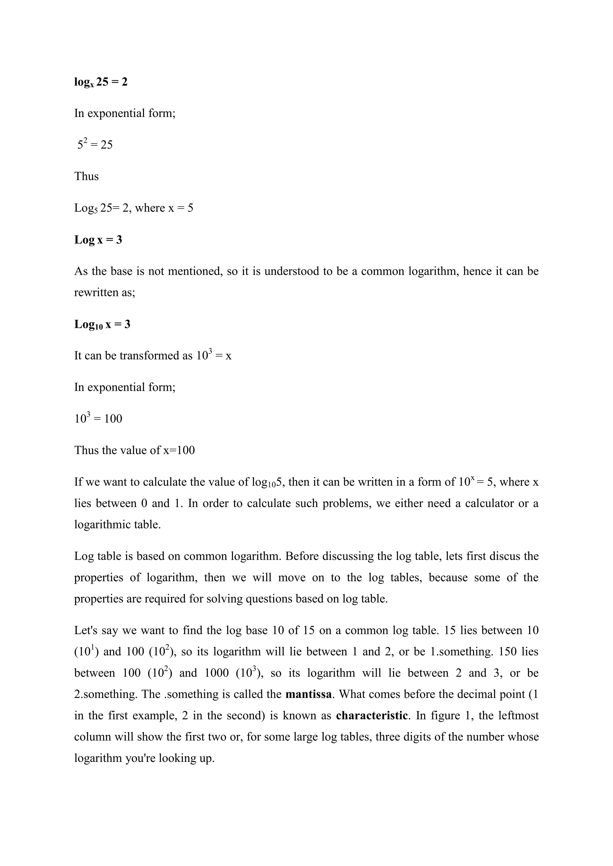 logx 25 = 2
In exponential form;
52
= 25
Thus
Log5 25= 2, where x = 5
Log x = 3
As the base is not mentioned, so it is understood to be a common logarithm, hence it can be
rewritten as;
Log10 x = 3
It can be transformed as 103
= x
In exponential form;
103
= 100
Thus the value of x=100
If we want to calculate the value of log105, then it can be written in a form of 10x
= 5, where x
lies between 0 and 1. In order to calculate such problems, we either need a calculator or a
logarithmic table.
Log table is based on common logarithm. Before discussing the log table, lets first discus the
properties of logarithm, then we will move on to the log tables, because some of the
properties are required for solving questions based on log table.
Let's say we want to find the log base 10 of 15 on a common log table. 15 lies between 10
(101
) and 100 (102
), so its logarithm will lie between 1 and 2, or be 1.something. 150 lies
between 100 (102
) and 1000 (103
), so its logarithm will lie between 2 and 3, or be
2.something. The .something is called the mantissa. What comes before the decimal point (1
in the first example, 2 in the second) is known as characteristic. In figure 1, the leftmost
column will show the first two or, for some large log tables, three digits of the number whose
logarithm you're looking up.
 