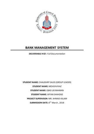 BANK MANAGEMENT SYSTEM
DELIVERABLE # 02 : Full Documentation
STUDENT NAME: CHAUDHRY SAJID (GROUP LEADER)
STUDENT NAME: MOHSIN RIAZ
STUDENT NAME: EBAD UR RAHMAN
STUDENT NAME: AFFAN SHAHZAD
PROJECT SUPERVISOR: MR. AHMAD ASLAM
SUBMISSION DATE: 8TH
March , 2018
 