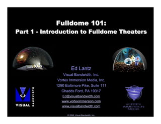Fulldome 101:
Part 1 - Introduction to Fulldome Theaters




                      Ed Lantz
                Visual Bandwidth, Inc.
             Vortex Immersion Media, Inc.
            1290 Baltimore Pike, Suite 111
               Chadds Ford, PA 19317
               Ed@visualbandwidth.com
               www.vorteximmersion.com
               www.visualbandwidth.com

                  © 2008, Visual Bandwidth, Inc.
