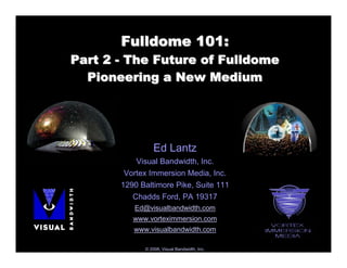 Fulldome 101:
Part 2 - The Future of Fulldome
  Pioneering a New Medium




                 Ed Lantz
           Visual Bandwidth, Inc.
        Vortex Immersion Media, Inc.
       1290 Baltimore Pike, Suite 111
          Chadds Ford, PA 19317
          Ed@visualbandwidth.com
          www.vorteximmersion.com
          www.visualbandwidth.com

             © 2008, Visual Bandwidth, Inc.