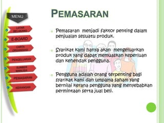 PEMASARAN
   Pemasaran menjadi faktor penting dalam
    penjualan sesuatu produk.

   Syarikat kami hanya akan mengeluarkan
    produk yang dapat memuaskan keperluan
    dan kehendak pengguna.

   Pengguna adalah orang terpenting bagi
    syarikat kami dan umpama saham yang
    bernilai kerana pengguna yang menyebabkan
    permintaan serta jual beli.
 