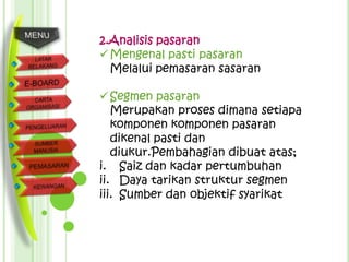 2.Analisis pasaran
 Mengenal pasti pasaran
  Melalui pemasaran sasaran

 Segmen pasaran
   Merupakan proses dimana setiapa
   komponen komponen pasaran
   dikenal pasti dan
   diukur.Pembahagian dibuat atas;
i. Saiz dan kadar pertumbuhan
ii. Daya tarikan struktur segmen
iii. Sumber dan objektif syarikat
 