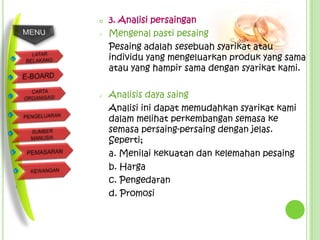    3. Analisi persaingan
   Mengenal pasti pesaing
    Pesaing adalah sesebuah syarikat atau
    individu yang mengeluarkan produk yang sama
    atau yang hampir sama dengan syarikat kami.

   Analisis daya saing
    Analisi ini dapat memudahkan syarikat kami
    dalam melihat perkembangan semasa ke
    semasa persaing-persaing dengan jelas.
    Seperti;
    a. Menilai kekuatan dan kelemahan pesaing
    b. Harga
    c. Pengedaran
    d. Promosi
 