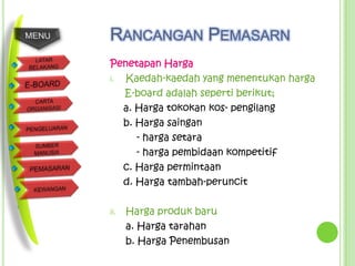 RANCANGAN PEMASARN
Penetapan Harga
i. Kaedah-kaedah yang menentukan harga
   E-board adalah seperti berikut;
   a. Harga tokokan kos- pengilang
   b. Harga saingan
      - harga setara
      - harga pembidaan kompetitif
   c. Harga permintaan
   d. Harga tambah-peruncit

ii.   Harga produk baru
      a. Harga tarahan
      b. Harga Penembusan
 