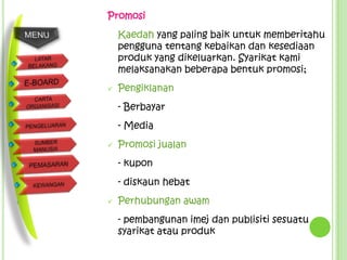 Promosi
    Kaedah yang paling baik untuk memberitahu
    pengguna tentang kebaikan dan kesediaan
    produk yang dikeluarkan. Syarikat kami
    melaksanakan beberapa bentuk promosi;
   Pengiklanan
    - Berbayar
    - Media
   Promosi jualan
    - kupon
    - diskaun hebat
   Perhubungan awam
    - pembangunan imej dan publisiti sesuatu
    syarikat atau produk
 