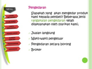 Pengedaran
    Siapakah yang akan mengedar produk
    kami kepada pembeli? Beberapa jenis
    rangakaian pengedaran telah
    dilaksanakan oleh syarikat kami;

   Jualan langsung
   Wakil-wakil pengeluar
   Pengedaran secara borong
   Broker
 