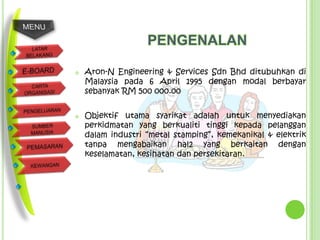 PENGENALAN

   Aron-N Engineering & Services Sdn Bhd ditubuhkan di
    Malaysia pada 6 April 1995 dengan modal berbayar
    sebanyak RM 500 000.00


   Objektif utama syarikat adalah untuk menyediakan
    perkidmatan yang berkualiti tinggi kepada pelanggan
    dalam industri “metal stamping”, kemekanikal & elektrik
    tanpa mengabaikan hal2 yang berkaitan dengan
    keselamatan, kesihatan dan persekitaran.
 