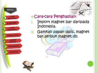  Cara-cara   Penghasilan:
I.    Import magnet bar daripada
      Indonesia.
II.   Gamkan papan lapis, magnet
      bar,serbuk magnet dll.
 