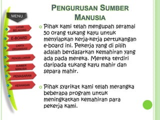 PENGURUSAN SUMBER
           MANUSIA
   Pihak kami telah mengupah seramai
    50 orang tukang kayu untuk
    menyiapkan kerja-kerja pertukangan
    e-board ini. Pekerja yang di pilih
    adalah berdasarkan kemahiran yang
    ada pada mereka. Mereka terdiri
    daripada tukang kayu mahir dan
    separa mahir.

   Pihak syarikat kami telah merangka
    beberapa program untuk
    meningkatkan kemahiran para
    pekerja kami.
 