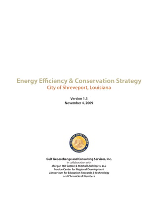 Energy Efficiency & Conservation Strategy
         City of Shreveport, Louisiana

                         Version 1.3
                      November 4, 2009




         Gulf Geoexchange and Consulting Services, Inc.
                        in collaboration with
            Morgan Hill Sutton & Mitchell Architects, LLC
             Purdue Center for Regional Development
          Consortium for Education Research & Technology
                    and Chronicle of Numbers
 