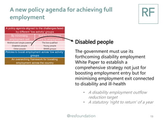 A new policy agenda for achieving full
employment
19
By minimising
employment exit
And by maximising
entry to employment
Mothers and single parents The low-qualified
Disabled people Young people
Older people BAMEgroups
An overarching framework for boosting
employment across the country
A policy agenda aligned to the challenges faced
by different 'low activity' groups
Policies to boost employment across 'low activity'
groups
Disabled people
The government must use its
forthcoming disability employment
White Paper to establish a
comprehensive strategy not just for
boosting employment entry but for
minimising employment exit connected
to disability and ill-health
• A disability employment outflow
reduction target
• A statutory 'right to return' of a year
 