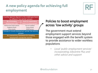 A new policy agenda for achieving full
employment
21
By minimising
employment exit
And by maximising
entry to employment
Mothers and single parents The low-qualified
Disabled people Young people
Older people BAMEgroups
An overarching framework for boosting
employment across the country
A policy agenda aligned to the challenges faced
by different 'low activity' groups
Policies to boost employment across 'low activity'
groups
Policies to boost employment
across ‘low activity’ groups
The government must extend
employment support services beyond
those engaged with the benefit system
to provide assistance to wider workless
populations
• Local 'public employment services'
incorporating Jobcentre Plus and
other advice and support
 