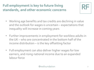 Full employment is key to future living
standards, and other economic concerns
7
• Working age benefits and tax credits are declining in value
and the outlook for wages is uncertain – expectations that
inequality will increase in coming years
• Further improvements in employment for workless adults in
the UK – who are concentrated in the bottom half of the
income distribution – is the key offsetting factor
• Full employment can also deliver higher wages for low
earners, and rising national income due to an expanded
labour force
 