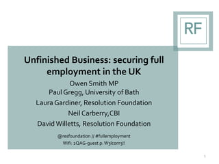 Unfinished Business: securing full
employment in the UK
Owen Smith MP
Paul Gregg, University of Bath
Laura Gardiner, Resolution Foundation
Neil Carberry,CBI
David Willetts, Resolution Foundation
@resfoundation // #fullemployment
Wifi: 2QAG-guest p: W3lc0m3!!
1
 