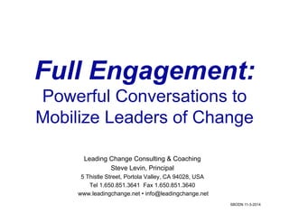 Full Engagement: 
Powerful Conversations to 
Mobilize Leaders of Change 
Leading Change Consulting & Coaching 
Steve Levin, Principal 
5 Thistle Street, Portola Valley, CA 94028, USA 
Tel 1.650.851.3641 Fax 1.650.851.3640 
www.leadingchange.net • info@leadingchange.net 
SBODN 11-3-2014 
 