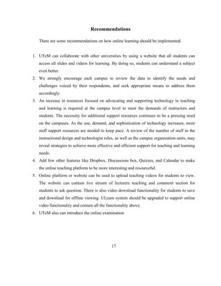 Recommendations
There are some recommendations on how online learning should be implemented.
1. UTeM can collaborate with other universities by using a website that all students can
access all slides and videos for learning. By doing so, students can understand a subject
even better.
2. We strongly encourage each campus to review the data to identify the needs and
challenges voiced by their respondents, and seek appropriate means to address them
accordingly.
3. An increase in resources focused on advocating and supporting technology in teaching
and learning is required at the campus level to meet the demands of instructors and
students. The necessity for additional support resources continues to be a pressing need
on the campuses. As the use, demand, and sophistication of technology increases, more
staff support resources are needed to keep pace. A review of the number of staff in the
instructional design and technologist roles, as well as the campus organization units, may
reveal strategies to achieve more effective and efficient support for teaching and learning
needs.
4. Add few other features like Dropbox, Discussions box, Quizzes, and Calendar to make
the online teaching platform to be more interesting and resourceful.
5. Online platform or website can be used to upload teaching videos for students to view.
The website can contain live stream of lecturers teaching and comment section for
students to ask question. There is also video download functionality for students to save
and download for offline viewing. ULearn system should be upgraded to support online
video functionality and contain all the functionality above.
6. UTeM also can introduce the online examination
17
 