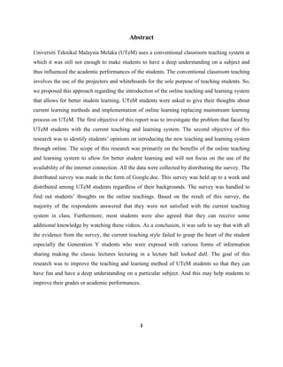 Abstract
Universiti Teknikal Malaysia Melaka (UTeM) uses a conventional classroom teaching system at
which it was still not enough to make students to have a deep understanding on a subject and
thus influenced the academic performances of the students. The conventional classroom teaching
involves the use of the projectors and whiteboards for the sole purpose of teaching students. So,
we proposed this approach regarding the introduction of the online teaching and learning system
that allows for better student learning. UTeM students were asked to give their thoughts about
current learning methods and implementation of online learning replacing mainstream learning
process on UTeM. The first objective of this report was to investigate the problem that faced by
UTeM students with the current teaching and learning system. The second objective of this
research was to identify students‟ opinions on introducing the new teaching and learning system
through online. The scope of this research was primarily on the benefits of the online teaching
and learning system to allow for better student learning and will not focus on the use of the
availability of the internet connection. All the data were collected by distributing the survey. The
distributed survey was made in the form of Google.doc. This survey was held up to a week and
distributed among UTeM students regardless of their backgrounds. The survey was handled to
find out students‟ thoughts on the online teachings. Based on the result of this survey, the
majority of the respondents answered that they were not satisfied with the current teaching
system in class. Furthermore, most students were also agreed that they can receive some
additional knowledge by watching these videos. As a conclusion, it was safe to say that with all
the evidence from the survey, the current teaching style failed to grasp the heart of the student
especially the Generation Y students who were exposed with various forms of information
sharing making the classic lectures lecturing in a lecture hall looked dull. The goal of this
research was to improve the teaching and learning method of UTeM students so that they can
have fun and have a deep understanding on a particular subject. And this may help students to
improve their grades or academic performances.
1
 