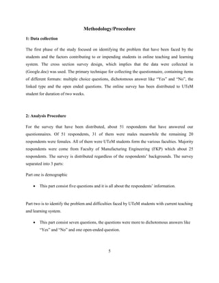 Methodology/Procedure
1: Data collection
The first phase of the study focused on identifying the problem that have been faced by the
students and the factors contributing to or impending students in online teaching and learning
system. The cross section survey design, which implies that the data were collected in
(Google.doc) was used. The primary technique for collecting the questionnaire, containing items
of different formats: multiple choice questions, dichotomous answer like “Yes” and “No”, the
linked type and the open ended questions. The online survey has been distributed to UTeM
student for duration of two weeks.
2: Analysis Procedure
For the survey that have been distributed, about 51 respondents that have answered our
questionnaires. Of 51 respondents, 31 of them were males meanwhile the remaining 20
respondents were females. All of them were UTeM students form the various faculties. Majority
respondents were come from Faculty of Manufacturing Engineering (FKP) which about 25
respondents. The survey is distributed regardless of the respondents‟ backgrounds. The survey
separated into 3 parts:
Part one is demographic
 This part consist five questions and it is all about the respondents‟ information.
Part two is to identify the problem and difficulties faced by UTeM students with current teaching
and learning system.
 This part consist seven questions, the questions were more to dichotomous answers like
“Yes” and “No” and one open-ended question.
5
 