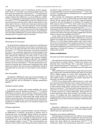 1228                                              J.P. Nolan et al. / Resuscitation 81 (2010) 1219–1276


in higher VF conversion rates,106 and delivery of fewer inappro-               exceeded 4–5 min, a period of 1.5–3 min of CPR before shock deliv-
priate shocks.107 Conversely, semi-automatic modes result in less              ery improved ROSC, survival to hospital discharge141,142 and 1 year
time spent performing chest compressions,107,108 mainly because                survival142 for adults with out-of-hospital VF or VT compared with
of a longer pre-shock pause associated with automated rhythm                   immediate deﬁbrillation.
analysis. Despite these differences, no overall difference in ROSC,                More recently, two randomised controlled trials documented
survival, or discharge rate from hospital has been demonstrated in             that a period of 1.5–3 min of CPR by EMS personnel before deﬁb-
any study.105,106,109 The deﬁbrillation mode that affords the best             rillation did not improve ROSC or survival to hospital discharge
outcome will depend on the system, skills, training and ECG recog-             in patients with out-of-hospital VF or pulseless VT, regardless of
nition skills of rescuers. A shorter pre-shock pause and lower total           EMS response interval.143,144 Four other studies have also failed
hands-off-ratio increases vital organ perfusion and the probabil-              to demonstrate signiﬁcant improvements in overall ROSC or sur-
ity of ROSC.71,110,111 With manual deﬁbrillators and some AEDs                 vival to hospital discharge with an initial period of CPR,141,142,145,146
it is possible to perform chest compressions during charging and               although one did show a higher rate of favourable neurological out-
thereby reduce the pre-shock pause to less than 5 s. Trained individ-          come at 30 days and 1 year after cardiac arrest.145 Performing chest
uals may deliver deﬁbrillation in manual mode but frequent team                compressions while retrieving and charging a deﬁbrillator has been
training and ECG recognition skills are essential.                             shown to improve the probability of survival.147
                                                                                   In any cardiac arrest they have not witnessed, EMS personnel
Strategies before deﬁbrillation                                                should provide good-quality CPR while a deﬁbrillator is retrieved,
                                                                               applied and charged, but routine delivery of a speciﬁed period of
Minimising the pre-shock pause                                                 CPR (e.g., 2 or 3 min) before rhythm analysis and a shock is deliv-
                                                                               ered is not recommended. Some emergency medical services have
    The delay between stopping chest compressions and delivery of              already fully implemented a speciﬁed period of chest compres-
the shock (the pre-shock pause) must be kept to an absolute mini-              sions before deﬁbrillation; given the lack of convincing data either
mum; even 5–10 s delay will reduce the chances of the shock being              supporting or refuting this strategy, it is reasonable for them to
successful.71,110,112 The pre-shock pause can easily be reduced to             continue this practice.
less than 5 s by continuing compressions during charging of the
deﬁbrillator and by having an efﬁcient team coordinated by a leader            Delivery of deﬁbrillation
who communicates effectively. The safety check to ensure that
nobody is in contact with the patient at the moment of deﬁbril-                One shock versus three-stacked shock sequence
lation should be undertaken rapidly but efﬁciently. The negligible
risk of a rescuer receiving an accidental shock is minimised even                  Interruptions in external chest compression reduces the chances
further if all rescuers wear gloves.113 The post-shock pause is min-           of converting VF to another rhythm.71 Studies have shown a sig-
imised by resuming chest compressions immediately after shock                  niﬁcantly lower hands-off-ratio with a one-shock instead of a
delivery (see below). The entire process of deﬁbrillation should be            three-stacked shock protocol148 and some,149–151 but not all,148,152
achievable with no more than a 5 s interruption to chest compres-              have suggested a signiﬁcant survival beneﬁt from this single-shock
sions.                                                                         strategy.
                                                                                   When deﬁbrillation is warranted, give a single shock and resume
                                                                               chest compressions immediately following the shock. Do not delay
Pads versus paddles
                                                                               CPR for rhythm analysis or a pulse check immediately after a
                                                                               shock. Continue CPR (30 compressions:2 ventilations) for 2 min
   Self-adhesive deﬁbrillation pads have practical beneﬁts over
                                                                               until rhythm analysis is undertaken and another shock given (if
paddles for routine monitoring and deﬁbrillation.114–118 They are
                                                                               indicated) (see Advanced life support).6
safe and effective and are preferable to standard deﬁbrillation
                                                                                   If VF/VT occurs during cardiac catheterisation or in the early
paddles.119
                                                                               post-operative period following cardiac surgery (when chest com-
                                                                               pressions could disrupt vascular sutures), consider delivering up
Fibrillation waveform analysis                                                 to three-stacked shocks before starting chest compressions (see
                                                                               Special circumstances).10 This three-shock strategy may also be con-
    It is possible to predict, with varying reliability, the success           sidered for an initial, witnessed VF/VT cardiac arrest if the patient
of deﬁbrillation from the ﬁbrillation waveform.120–139 If optimal              is already connected to a manual deﬁbrillator. Although there are
deﬁbrillation waveforms and the optimal timing of shock deliv-                 no data supporting a three-shock strategy in any of these circum-
ery can be determined in prospective studies, it should be possible            stances, it is unlikely that chest compressions will improve the
to prevent the delivery of unsuccessful high energy shocks and                 already very high chance of return of spontaneous circulation when
minimise myocardial injury. This technology is under active devel-             deﬁbrillation occurs early in the electrical phase, immediately after
opment and investigation but current sensitivity and speciﬁcity is             onset of VF.
insufﬁcient to enable introduction of VF waveform analysis into
clinical practice.                                                             Waveforms

CPR before deﬁbrillation                                                           Monophasic deﬁbrillators are no longer manufactured, and
                                                                               although many will remain in use for several years, biphasic deﬁb-
   Several studies have examined whether a period of CPR prior                 rillators have now superseded them.
to deﬁbrillation is beneﬁcial, particularly in patients with an
unwitnessed arrest or prolonged collapse without resuscitation.                Monophasic versus biphasic deﬁbrillation
A review of evidence for the 2005 guidelines resulted in the rec-                 Although biphasic waveforms are more effective at terminating
ommendation that it was reasonable for EMS personnel to give                   ventricular arrhythmias at lower energy levels, have demonstrated
a period of about 2 min of CPR before deﬁbrillation in patients                greater ﬁrst shock efﬁcacy than monophasic waveforms, and have
with prolonged collapse (>5 min).140 This recommendation was                   greater ﬁrst shock efﬁcacy for long duration VF/VT.153–155 No
based on clinical studies, which showed that when response times               randomised studies have demonstrated superiority in terms of
 
