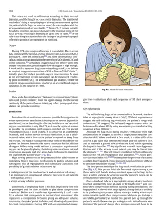 1318                                               C.D. Deakin et al. / Resuscitation 81 (2010) 1305–1352


    The tubes are sized in millimetres according to their internal
diameter, and the length increases with diameter. The traditional
methods of sizing a nasopharyngeal airway (measurement against
the patient’s little ﬁnger or anterior nares) do not correlate with the
airway anatomy and are unreliable.326 Sizes of 6–7 mm are suitable
for adults. Insertion can cause damage to the mucosal lining of the
nasal airway, resulting in bleeding in up to 30% of cases.327 If the
tube is too long it may stimulate the laryngeal or glossopharyngeal
reﬂexes to produce laryngospasm or vomiting.

Oxygen

    During CPR, give oxygen whenever it is available. There are no
data to indicate the optimal arterial blood oxygen saturation (SaO2 )
during CPR. There are animal data328 and some observational clini-
cal data indicating an association between high SaO2 after ROSC and
worse outcome.329 A standard oxygen mask will deliver up to 50%
oxygen concentration, providing the ﬂow of oxygen is high enough.
A mask with a reservoir bag (non-rebreathing mask), can deliver
an inspired oxygen concentration of 85% at ﬂows of 10–15 l min−1 .
Initially, give the highest possible oxygen concentration. As soon
as the arterial blood oxygen saturation can be measured reliably,
by pulse oximeter (SpO2 ) or arterial blood gas analysis, titrate the
inspired oxygen concentration to achieve an arterial blood oxygen
saturation in the range of 94–98%.
                                                                                                        Fig. 4.6. Mouth-to-mask ventilation.
Suction

    Use a wide-bore rigid sucker (Yankauer) to remove liquid (blood,
saliva and gastric contents) from the upper airway. Use the sucker               give two ventilations after each sequence of 30 chest compres-
cautiously if the patient has an intact gag reﬂex; pharyngeal stim-              sions.
ulation can provoke vomiting.
                                                                                 Self-inﬂating bag
Ventilation
                                                                                     The self-inﬂating bag can be connected to a facemask, tracheal
   Provide artiﬁcial ventilation as soon as possible for any patient in          tube or supraglottic airway device (SAD). Without supplemental
whom spontaneous ventilation is inadequate or absent. Expired air                oxygen, the self-inﬂating bag ventilates the patient’s lungs with
ventilation (rescue breathing) is effective, but the rescuer’s expired           ambient air (21% oxygen). The delivered oxygen concentration can
oxygen concentration is only 16–17%, so it must be replaced as soon              be increased to about 85% by using a reservoir system and attaching
as possible by ventilation with oxygen-enriched air. The pocket                  oxygen at a ﬂow 10 l min−1 .
resuscitation mask is used widely. It is similar to an anaesthetic                   Although the bag-mask device enables ventilation with high
facemask, and enables mouth-to-mask ventilation. It has a unidi-                 concentrations of oxygen, its use by a single person requires con-
rectional valve, which directs the patient’s expired air away from               siderable skill. When used with a face mask, it is often difﬁcult to
the rescuer. The mask is transparent so that vomit or blood from the             achieve a gas-tight seal between the mask and the patient’s face,
patient can be seen. Some masks have a connector for the addition                and to maintain a patent airway with one hand while squeezing
of oxygen. When using masks without a connector, supplemental                    the bag with the other.330 Any signiﬁcant leak will cause hypoven-
oxygen can be given by placing the tubing underneath one side and                tilation and, if the airway is not patent, gas may be forced into
ensuring an adequate seal. Use a two-hand technique to maximise                  the stomach.331,332 This will reduce ventilation further and greatly
the seal with the patient’s face (Fig. 4.6).                                     increase the risk of regurgitation and aspiration.333 Cricoid pres-
   High airway pressures can be generated if the tidal volume or                 sure can reduce this risk334,335 but requires the presence of a trained
inspiratory ﬂow is excessive, predisposing to gastric inﬂation and               assistant. Poorly applied cricoid pressure may make it more difﬁcult
subsequent risk of regurgitation and pulmonary aspiration. The                   to ventilate the patient’s lungs.334,336–339
possibility of gastric inﬂation is increased by:                                     The two-person technique for bag-mask ventilation is prefer-
                                                                                 able (Fig. 4.7). One person holds the facemask in place using a jaw
• malalignment of the head and neck, and an obstructed airway;                   thrust with both hands, and an assistant squeezes the bag. In this
• an incompetent oesophageal sphincter (present in all patients                  way, a better seal can be achieved and the patient’s lungs can be
  with cardiac arrest);                                                          ventilated more effectively and safely.
• a high airway inﬂation pressure.                                                   Once a tracheal tube or a supraglottic airway device has been
                                                                                 inserted, ventilate the lungs at a rate of 10 breaths min−1 and con-
    Conversely, if inspiratory ﬂow is too low, inspiratory time will             tinue chest compressions without pausing during ventilations. The
be prolonged and the time available to give chest compressions                   laryngeal seal achieved with a supraglottic airway device is unlikely
is reduced. Deliver each breath over approximately 1 s and trans-                to be good enough to prevent at least some gas leaking when inspi-
fer a volume that corresponds to normal chest movement; this                     ration coincides with chest compressions. Moderate gas leakage is
represents a compromise between giving an adequate volume,                       acceptable, particularly as most of this gas will pass up through the
minimising the risk of gastric inﬂation, and allowing adequate time              patient’s mouth. If excessive gas leakage results in inadequate ven-
for chest compressions. During CPR with an unprotected airway,                   tilation of the patient’s lungs, chest compressions will have to be
 
