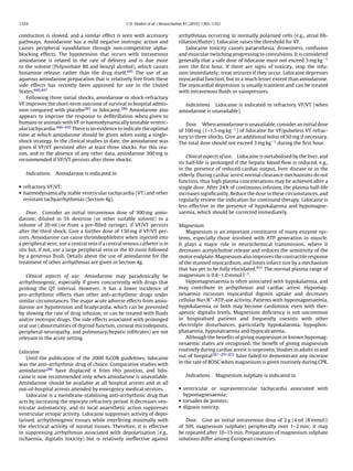 1324                                               C.D. Deakin et al. / Resuscitation 81 (2010) 1305–1352


conduction is slowed, and a similar effect is seen with accessory                arrhythmias occurring in normally polarised cells (e.g., atrial ﬁb-
pathways. Amiodarone has a mild negative inotropic action and                    rillation/ﬂutter). Lidocaine raises the threshold for VF.
causes peripheral vasodilation through non-competitive alpha-                        Lidocaine toxicity causes paraesthesia, drowsiness, confusion
blocking effects. The hypotension that occurs with intravenous                   and muscular twitching progressing to convulsions. It is considered
amiodarone is related to the rate of delivery and is due more                    generally that a safe dose of lidocaine must not exceed 3 mg kg−1
to the solvent (Polysorbate 80 and benzyl alcohol), which causes                 over the ﬁrst hour. If there are signs of toxicity, stop the infu-
histamine release, rather than the drug itself.445 The use of an                 sion immediately; treat seizures if they occur. Lidocaine depresses
aqueous amiodarone preparation that is relatively free from these                myocardial function, but to a much lesser extent than amiodarone.
side effects has recently been approved for use in the United                    The myocardial depression is usually transient and can be treated
States.446,447                                                                   with intravenous ﬂuids or vasopressors.
   Following three initial shocks, amiodarone in shock-refractory
VF improves the short-term outcome of survival to hospital admis-                  Indications. Lidocaine is indicated in refractory VF/VT (when
sion compared with placebo285 or lidocaine.286 Amiodarone also                   amiodarone is unavailable).
appears to improve the response to deﬁbrillation when given to
humans or animals with VF or haemodynamically unstable ventric-                     Dose. When amiodarone is unavailable, consider an initial dose
ular tachycardia.446–450 There is no evidence to indicate the optimal            of 100 mg (1–1.5 mg kg−1 ) of lidocaine for VF/pulseless VT refrac-
time at which amiodarone should be given when using a single-                    tory to three shocks. Give an additional bolus of 50 mg if necessary.
shock strategy. In the clinical studies to date, the amiodarone was              The total dose should not exceed 3 mg kg−1 during the ﬁrst hour.
given if VF/VT persisted after at least three shocks. For this rea-
son, and in the absence of any other data, amiodarone 300 mg is
                                                                                     Clinical aspects of use. Lidocaine is metabolised by the liver, and
recommended if VF/VT persists after three shocks.
                                                                                 its half-life is prolonged if the hepatic blood ﬂow is reduced, e.g.,
                                                                                 in the presence of reduced cardiac output, liver disease or in the
   Indications. Amiodarone is indicated in                                       elderly. During cardiac arrest normal clearance mechanisms do not
                                                                                 function, thus high plasma concentrations may be achieved after a
• refractory VF/VT;                                                              single dose. After 24 h of continuous infusion, the plasma half-life
• haemodynamically stable ventricular tachycardia (VT) and other                 increases signiﬁcantly. Reduce the dose in these circumstances, and
  resistant tachyarrhythmias (Section 4g).                                       regularly review the indication for continued therapy. Lidocaine is
                                                                                 less effective in the presence of hypokalaemia and hypomagne-
    Dose. Consider an initial intravenous dose of 300 mg amio-                   saemia, which should be corrected immediately.
darone, diluted in 5% dextrose (or other suitable solvent) to a
volume of 20 ml (or from a pre-ﬁlled syringe), if VF/VT persists                 Magnesium
after the third shock. Give a further dose of 150 mg if VF/VT per-                   Magnesium is an important constituent of many enzyme sys-
sists. Amiodarone can cause thrombophlebitis when injected into                  tems, especially those involved with ATP generation in muscle.
a peripheral vein; use a central vein if a central venous catheter is in         It plays a major role in neurochemical transmission, where it
situ but, if not, use a large peripheral vein or the IO route followed           decreases acetylcholine release and reduces the sensitivity of the
by a generous ﬂush. Details about the use of amiodarone for the                  motor endplate. Magnesium also improves the contractile response
treatment of other arrhythmias are given in Section 4g.                          of the stunned myocardium, and limits infarct size by a mechanism
                                                                                 that has yet to be fully elucidated.451 The normal plasma range of
   Clinical aspects of use. Amiodarone may paradoxically be                      magnesium is 0.8–1.0 mmol l−1 .
arrhythmogenic, especially if given concurrently with drugs that                     Hypomagnesaemia is often associated with hypokalaemia, and
prolong the QT interval. However, it has a lower incidence of                    may contribute to arrhythmias and cardiac arrest. Hypomag-
pro-arrhythmic effects than other anti-arrhythmic drugs under                    nesaemia increases myocardial digoxin uptake and decreases
similar circumstances. The major acute adverse effects from amio-                cellular Na+/K+ -ATP-ase activity. Patients with hypomagnesaemia,
darone are hypotension and bradycardia, which can be prevented                   hypokalaemia, or both may become cardiotoxic even with ther-
by slowing the rate of drug infusion, or can be treated with ﬂuids               apeutic digitalis levels. Magnesium deﬁciency is not uncommon
and/or inotropic drugs. The side effects associated with prolonged               in hospitalised patients and frequently coexists with other
oral use (abnormalities of thyroid function, corneal microdeposits,              electrolyte disturbances, particularly hypokalaemia, hypophos-
peripheral neuropathy, and pulmonary/hepatic inﬁltrates) are not                 phataemia, hyponatraemia and hypocalcaemia.
relevant in the acute setting.                                                       Although the beneﬁts of giving magnesium in known hypomag-
                                                                                 nesaemic states are recognised, the beneﬁt of giving magnesium
Lidocaine                                                                        routinely during cardiac arrest is unproven. Studies in adults in and
    Until the publication of the 2000 ILCOR guidelines, lidocaine                out of hospital287–291,452 have failed to demonstrate any increase
was the anti-arrhythmic drug of choice. Comparative studies with                 in the rate of ROSC when magnesium is given routinely during CPR.
amiodarone286 have displaced it from this position, and lido-
caine is now recommended only when amiodarone is unavailable.                        Indications. Magnesium sulphate is indicated in
Amiodarone should be available at all hospital arrests and at all
out-of-hospital arrests attended by emergency medical services.                  • ventricular or supraventricular tachycardia associated with
    Lidocaine is a membrane-stabilising anti-arrhythmic drug that                  hypomagnesaemia;
acts by increasing the myocyte refractory period. It decreases ven-              • torsades de pointes;
tricular automaticity, and its local anaesthetic action suppresses               • digoxin toxicity.
ventricular ectopic activity. Lidocaine suppresses activity of depo-
larised, arrhythmogenic tissues while interfering minimally with                    Dose. Give an initial intravenous dose of 2 g (4 ml (8 mmol))
the electrical activity of normal tissues. Therefore, it is effective            of 50% magnesium sulphate) peripherally over 1–2 min; it may
in suppressing arrhythmias associated with depolarisation (e.g.,                 be repeated after 10–15 min. Preparations of magnesium sulphate
ischaemia, digitalis toxicity) but is relatively ineffective against             solutions differ among European countries.
 