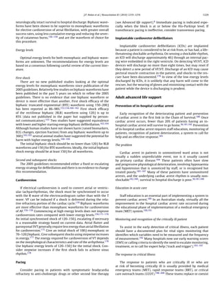 J.P. Nolan et al. / Resuscitation 81 (2010) 1219–1276                                          1229


neurologically intact survival to hospital discharge. Biphasic wave-            (see Advanced life support).6 Immediate pacing is indicated espe-
forms have been shown to be superior to monophasic waveforms                    cially when the block is at or below the His-Purkinje level. If
for elective cardioversion of atrial ﬁbrillation, with greater overall          transthoracic pacing is ineffective, consider transvenous pacing.
success rates, using less cumulative energy and reducing the sever-
ity of cutaneous burns,156–159 and are the waveform of choice for               Implantable cardioverter deﬁbrillators
this procedure.
                                                                                   Implantable cardioverter deﬁbrillators (ICDs) are implanted
Energy levels                                                                   because a patient is considered to be at risk from, or has had, a life-
                                                                                threatening shockable arrhythmia. On sensing a shockable rhythm,
   Optimal energy levels for both monophasic and biphasic wave-                 an ICD will discharge approximately 40 J through an internal pac-
forms are unknown. The recommendations for energy levels are                    ing wire embedded in the right ventricle. On detecting VF/VT, ICD
based on a consensus following careful review of the current liter-             devices will discharge no more than eight times, but may reset if
ature.                                                                          they detect a new period of VF/VT. Discharge of an ICD may cause
                                                                                pectoral muscle contraction in the patient, and shocks to the res-
First shock                                                                     cuer have been documented.179 In view of the low energy levels
    There are no new published studies looking at the optimal                   discharged by ICDs, it is unlikely that any harm will come to the
energy levels for monophasic waveforms since publication of the                 rescuer, but the wearing of gloves and minimising contact with the
2005 guidelines. Relatively few studies on biphasic waveforms have              patient while the device is discharging is prudent.
been published in the past 5 years on which to reﬁne the 2005
guidelines. There is no evidence that one biphasic waveform or                  Adult advanced life support
device is more effective than another. First shock efﬁcacy of the
biphasic truncated exponential (BTE) waveform using 150–200 J                   Prevention of in-hospital cardiac arrest
has been reported as 86–98%.153,154,160–162 First shock efﬁcacy
of the rectilinear biphasic (RLB) waveform using 120 J is up to                     Early recognition of the deteriorating patient and prevention
85% (data not published in the paper but supplied by person-                    of cardiac arrest is the ﬁrst link in the Chain of Survival.180 Once
nel communication).155 Two studies have suggested equivalence                   cardiac arrest occurs, fewer than 20% of patients having an in-
with lower and higher starting energy biphasic deﬁbrillation.163,164            hospital cardiac arrest will survive to go home.36,181,182 Prevention
Although human studies have not shown harm (raised biomarkers,                  of in-hospital cardiac arrest requires staff education, monitoring of
ECG changes, ejection fraction) from any biphasic waveform up to                patients, recognition of patient deterioration, a system to call for
360 J,163,165 several animal studies have suggested the potential for           help and an effective response.183
harm with higher energy levels.166–169
    The initial biphasic shock should be no lower than 120 J for RLB            The problem
waveforms and 150 J for BTE waveforms. Ideally, the initial biphasic
shock energy should be at least 150 J for all waveforms.                           Cardiac arrest in patients in unmonitored ward areas is not
                                                                                usually a sudden unpredictable event, nor is it usually caused
Second and subsequent shocks                                                    by primary cardiac disease.184 These patients often have slow
   The 2005 guidelines recommended either a ﬁxed or escalating                  and progressive physiological deterioration, involving hypoxaemia
energy strategy for deﬁbrillation and there is no evidence to change            and hypotension that is unnoticed by staff, or is recognised but
this recommendation.                                                            treated poorly.185–187 Many of these patients have unmonitored
                                                                                arrests, and the underlying cardiac arrest rhythm is usually non-
Cardioversion                                                                   shockable182,188 ; survival to hospital discharge is poor.36,181,188

    If electrical cardioversion is used to convert atrial or ventric-           Education in acute care
ular tachyarrhythmias, the shock must be synchronised to occur
with the R wave of the electrocardiogram rather than with the T                    Staff education is an essential part of implementing a system to
wave: VF can be induced if a shock is delivered during the rela-                prevent cardiac arrest.189 In an Australian study, virtually all the
tive refractory portion of the cardiac cycle.170 Biphasic waveforms             improvement in the hospital cardiac arrest rate occurred during
are more effective than monophasic waveforms for cardioversion                  the educational phase of implementation of a medical emergency
of AF.156–159 Commencing at high energy levels does not improve                 team (MET) system.190,191
cardioversion rates compared with lower energy levels.156,171–176
An initial synchronised shock of 120–150 J, escalating if necessary             Monitoring and recognition of the critically ill patient
is a reasonable strategy based on current data. Atrial ﬂutter and
paroxysmal SVT generally require less energy than atrial ﬁbrillation               To assist in the early detection of critical illness, each patient
for cardioversion.175 Give an initial shock of 100 J monophasic or              should have a documented plan for vital signs monitoring that
70–120 J biphasic. Give subsequent shocks using stepwise increases              identiﬁes which variables need to be measured and the frequency
in energy.177 The energy required for cardioversion of VT depends               of measurement.192 Many hospitals now use early warning scores
on the morphological characteristics and rate of the arrhythmia.178             (EWS) or calling criteria to identify the need to escalate monitoring,
Use biphasic energy levels of 120–150 J for the initial shock. Con-             treatment, or to call for expert help (‘track and trigger’).193–197
sider stepwise increases if the ﬁrst shock fails to achieve sinus
rhythm.178                                                                      The response to critical illness

Pacing                                                                             The response to patients who are critically ill or who are
                                                                                at risk of becoming critically ill is usually provided by medical
   Consider pacing in patients with symptomatic bradycardia                     emergency teams (MET), rapid response teams (RRT), or critical
refractory to anti-cholinergic drugs or other second line therapy               care outreach teams (CCOT).198–200 These teams replace or coexist
 