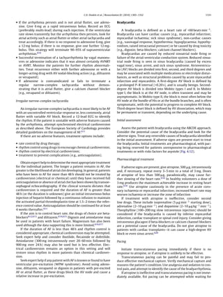 C.D. Deakin et al. / Resuscitation 81 (2010) 1305–1352                                         1331


• If the arrhythmia persists and is not atrial ﬂutter, use adeno-                 Bradycardia
  sine. Give 6 mg as a rapid intravenous bolus. Record an ECG
  (preferably multi-lead) during each injection. If the ventricular                   A bradycardia is deﬁned as a heart rate of <60 beats min−1 .
  rate slows transiently but the arrhythmia then persists, look for               Bradycardia can have cardiac causes (e.g., myocardial infarction;
  atrial activity such as atrial ﬂutter or other atrial tachycardia and           myocardial ischaemia; sick sinus syndrome), non-cardiac causes
  treat accordingly. If there is no response to adenosine 6 mg, give              (e.g., vasovagal response, hypothermia; hypoglycaemia; hypothy-
  a 12 mg bolus; if there is no response, give one further 12 mg-                 roidism, raised intracranial pressure) or be caused by drug toxicity
  bolus. This strategy will terminate 90–95% of supraventricular                  (e.g., digoxin; beta-blockers; calcium channel blockers).
  arrhythmias.610                                                                     Bradycardias are caused by reduced sinoatrial node ﬁring or
• Successful termination of a tachyarrhythmia by vagal manoeu-                    failure of the atrial-ventricular conduction system. Reduced sinoa-
  vres or adenosine indicates that it was almost certainly AVNRT                  trial node ﬁring is seen in sinus bradycardia (caused by excess
  or AVRT. Monitor the patients for further rhythm abnormali-                     vagal tone), sinus arrest, and sick sinus syndrome. Atrioventricu-
  ties. Treat recurrence either with further adenosine or with a                  lar (AV) blocks are divided into ﬁrst, second, and third degrees and
  longer-acting drug with AV nodal-blocking action (e.g., diltiazem               may be associated with multiple medications or electrolyte distur-
  or verapamil).                                                                  bances, as well as structural problems caused by acute myocardial
• If adenosine is contraindicated or fails to terminate a                         infarction and myocarditis. A ﬁrst-degree AV block is deﬁned by
  regular     narrow-complex        tachycardia     without    demon-             a prolonged P–R interval (>0.20 s), and is usually benign. Second-
  strating that it is atrial ﬂutter, give a calcium channel blocker               degree AV block is divided into Mobitz types I and II. In Mobitz
  (e.g., verapamil or diltiazem).                                                 type I, the block is at the AV node, is often transient and may be
                                                                                  asymptomatic. In Mobitz type II, the block is most often below the
Irregular narrow-complex tachycardia                                              AV node at the bundle of His or at the bundle branches, and is often
                                                                                  symptomatic, with the potential to progress to complete AV block.
   An irregular narrow-complex tachycardia is most likely to be AF                Third-degree heart block is deﬁned by AV dissociation, which may
with an uncontrolled ventricular response or, less commonly, atrial               be permanent or transient, depending on the underlying cause.
ﬂutter with variable AV block. Record a 12-lead ECG to identify
the rhythm. If the patient is unstable with adverse features caused               Initial assessment
by the arrhythmia, attempt synchronised electrical cardioversion
as described above. The European Society of Cardiology provides                       Assess the patient with bradycardia using the ABCDE approach.
detailed guidelines on the management of AF.611                                   Consider the potential cause of the bradycardia and look for the
   If there are no adverse features, treatment options include:                   adverse signs. Treat any reversible causes of bradycardia identiﬁed
                                                                                  in the initial assessment. If adverse signs are present start to treat
•   rate control by drug therapy;                                                 the bradycardia. Initial treatments are pharmacological, with pac-
•   rhythm control using drugs to encourage chemical cardioversion;               ing being reserved for patients unresponsive to pharmacological
•   rhythm control by electrical cardioversion;                                   treatments or with risks factors for asystole (Fig. 4.12).
•   treatment to prevent complications (e.g., anticoagulation).
                                                                                  Pharmacological treatment
    Obtain expert help to determine the most appropriate treatment
for the individual patient. The longer a patient remains in AF, the                  If adverse signs are present, give atropine, 500 g, intravenously
greater is the likelihood of atrial clot developing. In general, patients         and, if necessary, repeat every 3–5 min to a total of 3 mg. Doses
who have been in AF for more than 48 h should not be treated by                   of atropine of less than 500 g, paradoxically, may cause fur-
cardioversion (electrical or chemical) until they have received full              ther slowing of the heart rate.618 In healthy volunteers a dose of
anticoagulation or absence of atrial clot has been shown by transoe-              3 mg produces the maximum achievable increase in resting heart
sophageal echocardiography. If the clinical scenario dictates that                rate.619 Use atropine cautiously in the presence of acute coro-
cardioversion is required and the duration of AF is greater than                  nary ischaemia or myocardial infarction; increased heart rate may
48 h (or the duration is unknown) give an initial intravenous bolus               worsen ischaemia or increase the zone of infarction
injection of heparin followed by a continuous infusion to maintain                   If treatment with atropine is ineffective, consider second
the activated partial thromboplastin time at 1.5–2 times the refer-               line drugs. These include isoprenaline (5 g min−1 starting dose),
ence control value. Anticoagulation should be continued for at least              adrenaline (2–10 g min−1 ) and dopamine (2–10 g kg−1 min−1 ).
4 weeks thereafter.611                                                            Theophylline (100–200 mg slow intravenous injection) should be
    If the aim is to control heart rate, the drugs of choice are beta-            considered if the bradycardia is caused by inferior myocardial
blockers612,613 and diltiazem.614,615 Digoxin and amiodarone may                  infarction, cardiac transplant or spinal cord injury. Consider giving
be used in patients with heart failure. Magnesium has also been                   intravenous glucagon if beta-blockers or calcium channel blockers
used although the data supporting this is more limited.616,617                    are a potential cause of the bradycardia. Do not give atropine to
    If the duration of AF is less than 48 h and rhythm control is                 patients with cardiac transplants—it can cause a high-degree AV
considered appropriate, chemical cardioversion may be attempted.                  block or even sinus arrest.620
Seek expert help and consider ibutilide, ﬂecainide or dofetilide.
Amiodarone (300 mg intravenously over 20–60 min followed by                       Pacing
900 mg over 24 h) may also be used but is less effective. Elec-
trical cardioversion remains an option in this setting and will                      Initiate transcutaneous pacing immediately if there is no
restore sinus rhythm in more patients than chemical cardiover-                    response to atropine, or if atropine is unlikely to be effective.
sion.                                                                                Transcutaneous pacing can be painful and may fail to pro-
    Seek expert help if any patient with AF is known or found to have             duce effective mechanical capture. Verify mechanical capture and
ventricular pre-excitation (WPW syndrome). Avoid using adeno-                     reassess the patient’s condition. Use analgesia and sedation to con-
sine, diltiazem, verapamil or digoxin in patients with pre-excited                trol pain, and attempt to identify the cause of the bradyarrhythmia.
AF or atrial ﬂutter, as these drugs block the AV node and cause a                    If atropine is ineffective and transcutaneous pacing is not imme-
relative increase in pre-excitation.                                              diately available, ﬁst pacing can be attempted while waiting for
 
