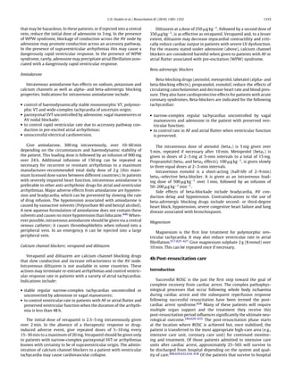 C.D. Deakin et al. / Resuscitation 81 (2010) 1305–1352                                           1333


that may be hazardous. In these patients, or if injected into a central             Diltiazem at a dose of 250 g kg−1 , followed by a second dose of
vein, reduce the initial dose of adenosine to 3 mg. In the presence              350 g kg−1 , is as effective as verapamil. Verapamil and, to a lesser
of WPW syndrome, blockage of conduction across the AV node by                    extent, diltiazem may decrease myocardial contractility and criti-
adenosine may promote conduction across an accessory pathway.                    cally reduce cardiac output in patients with severe LV dysfunction.
In the presence of supraventricular arrhythmias this may cause a                 For the reasons stated under adenosine (above), calcium channel
dangerously rapid ventricular response. In the presence of WPW                   blockers are considered harmful when given to patients with AF or
syndrome, rarely, adenosine may precipitate atrial ﬁbrillation asso-             atrial ﬂutter associated with pre-excitation (WPW) syndrome.
ciated with a dangerously rapid ventricular response.
                                                                                 Beta-adrenergic blockers
Amiodarone
                                                                                     Beta-blocking drugs (atenolol, metoprolol, labetalol (alpha- and
   Intravenous amiodarone has effects on sodium, potassium and                   beta-blocking effects), propranolol, esmolol) reduce the effects of
calcium channels as well as alpha- and beta-adrenergic blocking                  circulating catecholamines and decrease heart rate and blood pres-
properties. Indications for intravenous amiodarone include:                      sure. They also have cardioprotective effects for patients with acute
                                                                                 coronary syndromes. Beta-blockers are indicated for the following
• control of haemodynamically stable monomorphic VT, polymor-                    tachycardias:
  phic VT and wide-complex tachycardia of uncertain origin;
• paroxysmal SVT uncontrolled by adenosine, vagal manoeuvres or                  • narrow-complex regular tachycardias uncontrolled by vagal
  AV nodal blockade;                                                               manoeuvres and adenosine in the patient with preserved ven-
• to control rapid ventricular rate due to accessory pathway con-                  tricular function;
  duction in pre-excited atrial arrhythmias;                                     • to control rate in AF and atrial ﬂutter when ventricular function
• unsuccessful electrical cardioversion.                                           is preserved.

   Give amiodarone, 300 mg intravenously, over 10–60 min                             The intravenous dose of atenolol (beta1 ) is 5 mg given over
depending on the circumstances and haemodynamic stability of                     5 min, repeated if necessary after 10 min. Metoprolol (beta1 ) is
the patient. This loading dose is followed by an infusion of 900 mg              given in doses of 2–5 mg at 5-min intervals to a total of 15 mg.
over 24 h. Additional infusions of 150 mg can be repeated as                     Propranolol (beta1 and beta2 effects), 100 g kg−1 , is given slowly
necessary for recurrent or resistant arrhythmias to a maximum                    in three equal doses at 2–3-min intervals.
manufacturer-recommended total daily dose of 2 g (this maxi-                         Intravenous esmolol is a short-acting (half-life of 2–9 min)
mum licensed dose varies between different countries). In patients               beta1 -selective beta-blocker. It is given as an intravenous load-
with severely impaired heart function, intravenous amiodarone is                 ing dose of 500 g kg−1 over 1 min, followed by an infusion of
preferable to other anti-arrhythmic drugs for atrial and ventricular             50–200 g kg−1 min−1 .
arrhythmias. Major adverse effects from amiodarone are hypoten-                      Side effects of beta-blockade include bradycardia, AV con-
sion and bradycardia, which can be prevented by slowing the rate                 duction delay and hypotension. Contraindications to the use of
of drug infusion. The hypotension associated with amiodarone is                  beta-adrenergic blocking drugs include second- or third-degree
caused by vasoactive solvents (Polysorbate 80 and benzyl alcohol).               heart block, hypotension, severe congestive heart failure and lung
A new aqueous formulation of amiodarone does not contain these                   disease associated with bronchospasm.
solvents and causes no more hypotension than lidocaine.446 When-
ever possible, intravenous amiodarone should be given via a central              Magnesium
venous catheter; it causes thrombophlebitis when infused into a
peripheral vein. In an emergency it can be injected into a large                     Magnesium is the ﬁrst line treatment for polymorphic ven-
peripheral vein.                                                                 tricular tachycardia. It may also reduce ventricular rate in atrial
                                                                                 ﬁbrillation.617,625–627 Give magnesium sulphate 2 g (8 mmol) over
Calcium channel blockers: verapamil and diltiazem                                10 min. This can be repeated once if necessary.

   Verapamil and diltiazem are calcium channel blocking drugs
                                                                                 4h Post-resuscitation care
that slow conduction and increase refractoriness in the AV node.
Intravenous diltiazem is not available in some countries. These
actions may terminate re-entrant arrhythmias and control ventric-                Introduction
ular response rate in patients with a variety of atrial tachycardias.
Indications include:                                                                 Successful ROSC is the just the ﬁrst step toward the goal of
                                                                                 complete recovery from cardiac arrest. The complex pathophys-
• stable regular narrow-complex tachycardias uncontrolled or                     iological processes that occur following whole body ischaemia
  unconverted by adenosine or vagal manoeuvres;                                  during cardiac arrest and the subsequent reperfusion response
• to control ventricular rate in patients with AF or atrial ﬂutter and           following successful resuscitation have been termed the post-
  preserved ventricular function when the duration of the arrhyth-               cardiac arrest syndrome.628 Many of these patients will require
  mia is less than 48 h.                                                         multiple organ support and the treatment they receive this
                                                                                 post-resuscitation period inﬂuences signiﬁcantly the ultimate neu-
    The initial dose of verapamil is 2.5–5 mg intravenously given                rological outcome.184,629–633 The post-resuscitation phase starts
over 2 min. In the absence of a therapeutic response or drug-                    at the location where ROSC is achieved but, once stabilised, the
induced adverse event, give repeated doses of 5–10 mg every                      patient is transferred to the most appropriate high-care area (e.g.,
15–30 min to a maximum of 20 mg. Verapamil should be given only                  intensive care unit, coronary care unit) for continued monitor-
to patients with narrow-complex paroxysmal SVT or arrhythmias                    ing and treatment. Of those patients admitted to intensive care
known with certainty to be of supraventricular origin. The admin-                units after cardiac arrest, approximately 25–56% will survive to
istration of calcium channel blockers to a patient with ventricular              be discharged from hospital depending on the system and qual-
tachycardia may cause cardiovascular collapse.                                   ity of care.498,629,632,634–638 Of the patients that survive to hospital
 