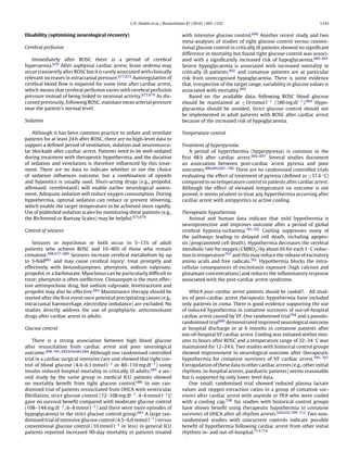 C.D. Deakin et al. / Resuscitation 81 (2010) 1305–1352                                            1335


Disability (optimising neurological recovery)                                    with intensive glucose control.688 Another recent study and two
                                                                                 meta-analyses of studies of tight glucose control versus conven-
Cerebral perfusion                                                               tional glucose control in critically ill patients showed no signiﬁcant
                                                                                 difference in mortality but found tight glucose control was associ-
   Immediately after ROSC there is a period of cerebral                          ated with a signiﬁcantly increased risk of hypoglycaemia.689–691
hyperaemia.670 After asphyxial cardiac arrest, brain oedema may                  Severe hypoglycaemia is associated with increased mortality in
occur transiently after ROSC but it is rarely associated with clinically         critically ill patients,692 and comatose patients are at particular
relevant increases in intracranial pressure.671,672 Autoregulation of            risk from unrecognised hypoglycaemia. There is some evidence
cerebral blood ﬂow is impaired for some time after cardiac arrest,               that, irrespective of the target range, variability in glucose values is
which means that cerebral perfusion varies with cerebral perfusion               associated with mortality.693
pressure instead of being linked to neuronal activity.673,674 As dis-                Based on the available data, following ROSC blood glucose
cussed previously, following ROSC, maintain mean arterial pressure               should be maintained at ≤10 mmol l−1 (180 mg dl−1 ).694 Hypo-
near the patient’s normal level.                                                 glycaemia should be avoided. Strict glucose control should not
                                                                                 be implemented in adult patients with ROSC after cardiac arrest
Sedation                                                                         because of the increased risk of hypoglycaemia.

    Although it has been common practice to sedate and ventilate                 Temperature control
patients for at least 24 h after ROSC, there are no high-level data to
support a deﬁned period of ventilation, sedation and neuromuscu-                 Treatment of hyperpyrexia
lar blockade after cardiac arrest. Patients need to be well-sedated                 A period of hyperthermia (hyperpyrexia) is common in the
during treatment with therapeutic hypothermia, and the duration                  ﬁrst 48 h after cardiac arrest.695–697 Several studies document
of sedation and ventilation is therefore inﬂuenced by this treat-                an association between post-cardiac arrest pyrexia and poor
ment. There are no data to indicate whether or not the choice                    outcomes.498,695,697–700 There are no randomised controlled trials
of sedation inﬂuences outcome, but a combination of opioids                      evaluating the effect of treatment of pyrexia (deﬁned as ≥37.6 ◦ C)
and hypnotics is usually used. Short-acting drugs (e.g., propofol,               compared to no temperature control in patients after cardiac arrest.
alfentanil, remifentanil) will enable earlier neurological assess-               Although the effect of elevated temperature on outcome is not
ment. Adequate sedation will reduce oxygen consumption. During                   proved, it seems prudent to treat any hyperthermia occurring after
hypothermia, optimal sedation can reduce or prevent shivering,                   cardiac arrest with antipyretics or active cooling.
which enable the target temperature to be achieved more rapidly.
Use of published sedation scales for monitoring these patients (e.g.,            Therapeutic hypothermia
the Richmond or Ramsay Scales) may be helpful.675,676                                Animal and human data indicate that mild hypothermia is
                                                                                 neuroprotective and improves outcome after a period of global
Control of seizures                                                              cerebral hypoxia-ischaemia.701,702 Cooling suppresses many of
                                                                                 the pathways leading to delayed cell death, including apopto-
   Seizures or myoclonus or both occur in 5–15% of adult                         sis (programmed cell death). Hypothermia decreases the cerebral
patients who achieve ROSC and 10–40% of those who remain                         metabolic rate for oxygen (CMRO2 ) by about 6% for each 1 ◦ C reduc-
comatose.498,677–680 Seizures increase cerebral metabolism by up                 tion in temperature703 and this may reduce the release of excitatory
to 3-fold681 and may cause cerebral injury: treat promptly and                   amino acids and free radicals.701 Hypothermia blocks the intra-
effectively with benzodiazepines, phenytoin, sodium valproate,                   cellular consequences of excitotoxin exposure (high calcium and
propofol, or a barbiturate. Myoclonus can be particularly difﬁcult to            glutamate concentrations) and reduces the inﬂammatory response
treat; phenytoin is often ineffective. Clonazepam is the most effec-             associated with the post-cardiac arrest syndrome.
tive antimyoclonic drug, but sodium valproate, levetiracetam and
propofol may also be effective.682 Maintenance therapy should be                     Which post-cardiac arrest patients should be cooled?. All stud-
started after the ﬁrst event once potential precipitating causes (e.g.,          ies of post-cardiac arrest therapeutic hypothermia have included
intracranial haemorrhage, electrolyte imbalance) are excluded. No                only patients in coma. There is good evidence supporting the use
studies directly address the use of prophylactic anticonvulsant                  of induced hypothermia in comatose survivors of out-of-hospital
drugs after cardiac arrest in adults.                                            cardiac arrest caused by VF. One randomised trial704 and a pseudo-
                                                                                 randomised trial669 demonstrated improved neurological outcome
Glucose control                                                                  at hospital discharge or at 6 months in comatose patients after
                                                                                 out-of-hospital VF cardiac arrest. Cooling was initiated within min-
    There is a strong association between high blood glucose                     utes to hours after ROSC and a temperature range of 32–34 ◦ C was
after resuscitation from cardiac arrest and poor neurological                    maintained for 12–24 h. Two studies with historical control groups
outcome.498–501,504,634,683,684 Although one randomised controlled               showed improvement in neurological outcome after therapeutic
trial in a cardiac surgical intensive care unit showed that tight con-           hypothermia for comatose survivors of VF cardiac arrest.705–707
trol of blood glucose (4.4–6.1 mmol l−1 or 80–110 mg dl−1 ) using                Extrapolation of these data to other cardiac arrests (e.g., other initial
insulin reduced hospital mortality in critically ill adults,685 a sec-           rhythms, in-hospital arrests, paediatric patients) seems reasonable
ond study by the same group in medical ICU patients showed                       but is supported by only lower level data.
no mortality beneﬁt from tight glucose control.686 In one ran-                       One small, randomised trial showed reduced plasma lactate
domised trial of patients resuscitated from OHCA with ventricular                values and oxygen extraction ratios in a group of comatose sur-
ﬁbrillation, strict glucose control (72–108 mg dl−1 , 4–6 mmol l−1 ])            vivors after cardiac arrest with asystole or PEA who were cooled
gave no survival beneﬁt compared with moderate glucose control                   with a cooling cap.708 Six studies with historical control groups
(108–144 mg dl−1 , 6–8 mmol l−1 ) and there were more episodes of                have shown beneﬁt using therapeutic hypothermia in comatose
hypoglycaemia in the strict glucose control group.687 A large ran-               survivors of OHCA after all rhythm arrests.629,632,709–712 Two non-
domised trial of intensive glucose control (4.5–6.0 mmol l−1 ) versus            randomised studies with concurrent controls indicate possible
conventional glucose control (10 mmol l−1 or less) in general ICU                beneﬁt of hypothermia following cardiac arrest from other initial
patients reported increased 90-day mortality in patients treated                 rhythms in- and out-of-hospital.713,714
 