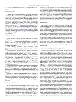 C.D. Deakin et al. / Resuscitation 81 (2010) 1305–1352                                         1337


and there is evidence that this therapy makes these tests less reli-             hypoxemia, it is reasonable to use unprocessed EEG interpretation
able.                                                                            (speciﬁcally identifying generalized suppression to less than 20 V,
                                                                                 burst suppression pattern with generalized epileptic activity, or dif-
Clinical examination                                                             fuse periodic complexes on a ﬂat background) observed between
                                                                                 24 and 72 h after ROSC to assist the prediction of a poor outcome
    There are no clinical neurological signs that reliably predict poor          (FPR 3%, 95% CI 0.9–11%) in comatose survivors of cardiac arrest
outcome (cerebral performance category [CPC] 3 or 4, or death) less              not treated with hypothermia.774 There is inadequate evidence to
than 24 h after cardiac arrest. In adult patients who are comatose               support the routine use of other electrophysiological studies (e.g.,
after cardiac arrest, and who have not been treated with hypother-               abnormal brainstem auditory evoked potentials) for prognostica-
mia and who do not have confounding factors (such as hypotension,                tion of poor outcome in comatose cardiac arrest survivors.606
sedatives or muscle relaxants), the absence of both pupillary light
and corneal reﬂex at ≥72 h reliably predicts poor outcome (FPR                   Imaging studies
0%; 95% CI 0–9%).680 Absence of vestibulo-ocular reﬂexes at ≥24 h
(FPR 0%; 95% CI 0–14%)764,765 and a GCS motor score of 2 or less at                  Many imaging modalities (magnetic resonance imaging [MRI],
≥72 h (FPR 5%; 95% CI 2–9%)680 are less reliable. Other clinical signs,          computed tomography [CT], single photon emission computed
including myoclonus, are not recommended for predicting poor                     tomography [SPECT], cerebral angiography, transcranial Doppler,
outcome. The presence of myoclonus status in adults is strongly                  nuclear medicine, near infra-red spectroscopy [NIRS]) have been
associated with poor outcome,679,680,766–768 but rare cases of good              studied to determine their utility for prediction of outcome in adult
neurological recovery have been described and accurate diagnosis                 cardiac arrest survivors.606 There are no level one or level two stud-
is problematic.769–773                                                           ies that support the use of any imaging modality to predict outcome
                                                                                 of comatose cardiac arrest survivors. Overall, those imaging stud-
Biochemical markers                                                              ies that have been undertaken were limited by small sample sizes,
                                                                                 variable time of imaging (many very late in the course), lack of com-
   Serum neuronal speciﬁc enolase elevations are associ-                         parison with a standardised method of prognostication, and early
ated with poor outcome for comatose patients after cardiac                       withdrawal of care. Despite tremendous potential, neuroimaging
arrest.680,748,774–792 Although speciﬁc cut-off values with a false              has yet to be proven as an independently accurate modality for
positive rate of 0% have been reported, clinical application is                  prediction of outcome in individual comatose cardiac arrest sur-
limited due to variability in the 0% FPR cut-off values reported                 vivors and, at this time, its routine use for this purpose is not
among various studies.                                                           recommended.
   Serum         S100       elevations        are     associated   with
poor     outcome       for     comatose        patients   after  cardiac         Impact of therapeutic hypothermia on prognostication
arrest.680,774–776,782,784,785,787,788,791,793–798
   Many other serum markers measured after sustained return                          There is inadequate evidence to recommend a speciﬁc approach
of spontaneous circulation have been associated with poor out-                   to prognosticating poor outcome in post-cardiac arrest patients
come after cardiac arrest, including BNP,799 vWF,800 ICAM-1,800                  treated with therapeutic hypothermia. There are no clinical neuro-
procalcitonin,794 IL-1ra, RANTES, sTNFRII, IL-6, IL-8 and IL-10.645              logical signs, electrophysiological studies, biomarkers, or imaging
However, other studies found no relationship between outcome                     modalities that can reliably predict neurological outcome in the
and serum IL-8,793 and procalcitonin and sTREM-1.801                             ﬁrst 24 h after cardiac arrest. Based on limited available evidence,
   Worse outcomes for comatose survivors of cardiac arrest                       potentially reliable prognosticators of poor outcome in patients
are also associated with increased levels of cerebrospinal ﬂuid                  treated with therapeutic hypothermia after cardiac arrest include
(CSF)-CK802,803 and cerebrospinal ﬂuid-CKBB.774,775,777,789,803–807              bilateral absence of N20 peak on SSEP ≥ 24 h after cardiac arrest
However, one study found no relationship between cerebrospinal                   (FPR 0%, 95% CI 0–69%) and the absence of both corneal and pupil-
ﬂuid-CKBB and prognosis.808                                                      lary reﬂexes 3 or more days after cardiac arrest (FPR 0%, 95%
   Outcomes are also associated with increased cerebrospinal ﬂuid                CI 0–48%).766,810 Limited available evidence also suggests that a
levels of other markers including NSE,775,784,789 ), S100,784 LDH,               Glasgow Motor Score of 2 or less at 3 days post-ROSC (FPR 14%
GOT,777,803 neuroﬁlament,809 acid phosphatase and lactate.803                    [95% CI 3–44%])766 and the presence of status epilepticus (FPR of
Cerebrospinal ﬂuid levels of beta-d-N-acetylglucosaminidase, and                 7% [95% CI 1–25%] to 11.5% [95% CI 3–31%])811,812 are potentially
pyruvate were not associated with the prognosis of cardiac                       unreliable prognosticators of poor outcome in post-cardiac arrest
arrest.803                                                                       patients treated with therapeutic hypothermia. One study of 111
   In summary, evidence does not support the use of serum or                     post-cardiac arrest patients treated with therapeutic hypothermia
CSF biomarkers alone as predictors of poor outcomes in comatose                  attempted to validate prognostic criteria proposed by the Amer-
patients after cardiac arrest with or without treatment with ther-               ican Academy of Neurology.774,813 This study demonstrated that
apeutic hypothermia (TH). Limitations included small numbers of                  clinical exam ﬁndings at 36–72 h were unreliable predictors of
patients and/or inconsistency in cut-off values for predicting poor              poor neurological outcome while bilaterally absent N20 peak on
outcome.                                                                         somatosensory evoked potentials (false positive rate 0%, 95% CI
                                                                                 0–13%) and unreactive electroencephalogram background (false
Electrophysiological studies                                                     positive rate 0%, 95% CI 0–13%) were the most reliable. A decision
                                                                                 rule derived using this dataset demonstrated that the presence of
    No electrophysiological study reliably predicts outcome of a                 two independent predictors of poor neurological outcome (incom-
comatose patient within the ﬁrst 24 h after cardiac arrest. If                   plete recovery brainstem reﬂexes, early myoclonus, unreactive
somatosensory evoked potentials (SSEP) are measured after 24 h                   electroencephalogram and bilaterally absent cortical SSEPs) pre-
in comatose cardiac arrest survivors not treated with therapeu-                  dicted poor neurological outcome with a false positive rate of 0%
tic hypothermia, bilateral absence of the N20 cortical response to               (95% CI 0–14%). Serum biomarkers such as NSE are potentially valu-
median nerve stimulation predicts poor outcome (death or CPC 3 or                able as adjunctive studies in prognostication of poor outcome in
4) with a FPR of 0.7% (95% CI 0.1–3.7).774 In the absence of confound-           patients treated with hypothermia, but their reliability is limited
ing circumstances such as sedatives, hypotension, hypothermia or                 because few patients have been studied and the assay is not well
 