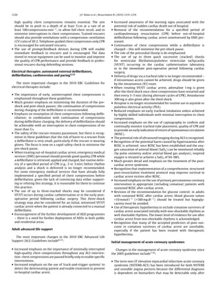 1220                                               J.P. Nolan et al. / Resuscitation 81 (2010) 1219–1276


  high quality chest compressions remains essential. The aim                    • Increased awareness of the warning signs associated with the
  should be to push to a depth of at least 5 cm at a rate of at                   potential risk of sudden cardiac death out of hospital.
  least 100 compressions min−1 , to allow full chest recoil, and to             • Removal of the recommendation for a speciﬁed period of
  minimise interruptions in chest compressions. Trained rescuers                  cardiopulmonary resuscitation (CPR) before out-of-hospital
  should also provide ventilations with a compression–ventilation                 deﬁbrillation following cardiac arrest unwitnessed by EMS per-
  (CV) ratio of 30:2. Telephone-guided chest compression-only CPR                 sonnel.
  is encouraged for untrained rescuers.                                         • Continuation of chest compressions while a deﬁbrillator is
• The use of prompt/feedback devices during CPR will enable                       charged – this will minimise the pre-shock pause.
  immediate feedback to rescuers and is encouraged. The data                    • The role of the precordial thump is de-emphasised.
  stored in rescue equipment can be used to monitor and improve                 • The use of up to three quick successive (stacked) shocks
  the quality of CPR performance and provide feedback to profes-                  for ventricular ﬁbrillation/pulseless ventricular tachycardia
  sional rescuers during debrieﬁng sessions.                                      (VF/VT) occurring in the cardiac catheterisation laboratory
                                                                                  or in the immediate post-operative period following cardiac
Electrical therapies: automated external deﬁbrillators,                           surgery.
deﬁbrillation, cardioversion and pacing5,14                                     • Delivery of drugs via a tracheal tube is no longer recommended –
                                                                                  if intravenous access cannot be achieved, drugs should be given
   The most important changes in the 2010 ERC Guidelines for                      by the intraosseous (IO) route.
electrical therapies include:                                                   • When treating VF/VT cardiac arrest, adrenaline 1 mg is given
                                                                                  after the third shock once chest compressions have restarted and
• The importance of early, uninterrupted chest compressions is                    then every 3–5 min (during alternate cycles of CPR). Amiodarone
  emphasised throughout these guidelines.                                         300 mg is also given after the third shock.
• Much greater emphasis on minimising the duration of the pre-                  • Atropine is no longer recommended for routine use in asystole or
  shock and post-shock pauses; the continuation of compressions                   pulseless electrical activity (PEA).
  during charging of the deﬁbrillator is recommended.                           • Reduced emphasis on early tracheal intubation unless achieved
• Emphasis on resumption of chest compressions following deﬁb-                    by highly skilled individuals with minimal interruption to chest
  rillation; in combination with continuation of compressions                     compressions.
  during deﬁbrillator charging, the delivery of deﬁbrillation should            • Increased emphasis on the use of capnography to conﬁrm and
  be achievable with an interruption in chest compressions of no                  continually monitor tracheal tube placement, quality of CPR and
  more than 5 s.                                                                  to provide an early indication of return of spontaneous circulation
• The safety of the rescuer remains paramount, but there is recog-                (ROSC).
  nition in these guidelines that the risk of harm to a rescuer from            • The potential role of ultrasound imaging during ALS is recognised.
  a deﬁbrillator is very small, particularly if the rescuer is wearing          • Recognition of the potential harm caused by hyperoxaemia after
  gloves. The focus is now on a rapid safety check to minimise the                ROSC is achieved: once ROSC has been established and the oxy-
  pre-shock pause.                                                                gen saturation of arterial blood (SaO2 ) can be monitored reliably
• When treating out-of-hospital cardiac arrest, emergency medical                 (by pulse oximetry and/or arterial blood gas analysis), inspired
  services (EMS) personnel should provide good-quality CPR while                  oxygen is titrated to achieve a SaO2 of 94–98%.
  a deﬁbrillator is retrieved, applied and charged, but routine deliv-          • Much greater detail and emphasis on the treatment of the post-
  ery of a speciﬁed period of CPR (e.g., 2 or 3 min) before rhythm                cardiac arrest syndrome.
  analysis and a shock is delivered is no longer recommended.                   • Recognition that implementation of a comprehensive, structured
  For some emergency medical services that have already fully                     post-resuscitation treatment protocol may improve survival in
  implemented a speciﬁed period of chest compressions before                      cardiac arrest victims after ROSC.
  deﬁbrillation, given the lack of convincing data either support-              • Increased emphasis on the use of primary percutaneous coronary
  ing or refuting this strategy, it is reasonable for them to continue            intervention in appropriate (including comatose) patients with
  this practice.                                                                  sustained ROSC after cardiac arrest.
• The use of up to three-stacked shocks may be considered if                    • Revision of the recommendation for glucose control: in adults
  VF/VT occurs during cardiac catheterisation or in the early post-               with sustained ROSC after cardiac arrest, blood glucose values
  operative period following cardiac surgery. This three-shock                    >10 mmol l−1 (>180 mg dl−1 ) should be treated but hypogly-
  strategy may also be considered for an initial, witnessed VF/VT                 caemia must be avoided.
  cardiac arrest when the patient is already connected to a manual              • Use of therapeutic hypothermia to include comatose survivors of
  deﬁbrillator.                                                                   cardiac arrest associated initially with non-shockable rhythms as
• Encouragement of the further development of AED programmes                      well shockable rhythms. The lower level of evidence for use after
  – there is a need for further deployment of AEDs in both public                 cardiac arrest from non-shockable rhythms is acknowledged.
  and residential areas.                                                        • Recognition that many of the accepted predictors of poor out-
                                                                                  come in comatose survivors of cardiac arrest are unreliable,
Adult advanced life support                                                       especially if the patient has been treated with therapeutic
                                                                                  hypothermia.
   The most important changes in the 2010 ERC Advanced Life
Support (ALS) Guidelines include6,15 :                                          Initial management of acute coronary syndromes

• Increased emphasis on the importance of minimally interrupted                    Changes in the management of acute coronary syndrome since
  high-quality chest compressions throughout any ALS interven-                  the 2005 guidelines include7,16 :
  tion: chest compressions are paused brieﬂy only to enable speciﬁc
  interventions.                                                                • The term non-ST elevation myocardial infarction-acute coronary
• Increased emphasis on the use of ‘track-and-trigger systems’ to                 syndrome (NSTEMI-ACS) has been introduced for both NSTEMI
  detect the deteriorating patient and enable treatment to prevent                and unstable angina pectoris because the differential diagnosis
  in-hospital cardiac arrest.                                                     is dependent on biomarkers that may be detectable only after
 