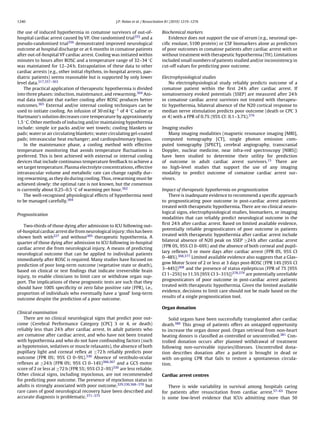 1240                                                J.P. Nolan et al. / Resuscitation 81 (2010) 1219–1276


the use of induced hypothermia in comatose survivors of out-of-                  Biochemical markers
hospital cardiac arrest caused by VF. One randomised trial355 and a                 Evidence does not support the use of serum (e.g., neuronal spe-
pseudo-randomised trial356 demonstrated improved neurological                    ciﬁc enolase, S100 protein) or CSF biomarkers alone as predictors
outcome at hospital discharge or at 6 months in comatose patients                of poor outcomes in comatose patients after cardiac arrest with or
after out-of-hospital VF cardiac arrest. Cooling was initiated within            without treatment with therapeutic hypothermia (TH). Limitations
minutes to hours after ROSC and a temperature range of 32–34 ◦ C                 included small numbers of patients studied and/or inconsistency in
was maintained for 12–24 h. Extrapolation of these data to other                 cut-off values for predicting poor outcome.
cardiac arrests (e.g., other initial rhythms, in-hospital arrests, pae-
diatric patients) seems reasonable but is supported by only lower                Electrophysiological studies
level data.317,357–363                                                               No electrophysiological study reliably predicts outcome of a
    The practical application of therapeutic hypothermia is divided              comatose patient within the ﬁrst 24 h after cardiac arrest. If
into three phases: induction, maintenance, and rewarming.364 Ani-                somatosensory evoked potentials (SSEP) are measured after 24 h
mal data indicate that earlier cooling after ROSC produces better                in comatose cardiac arrest survivors not treated with therapeu-
outcomes.365 External and/or internal cooling techniques can be                  tic hypothermia, bilateral absence of the N20 cortical response to
used to initiate cooling. An infusion of 30 ml kg−1 of 4 ◦ C saline or           median nerve stimulation predicts poor outcome (death or CPC 3
Hartmann’s solution decreases core temperature by approximately                  or 4) with a FPR of 0.7% (95% CI: 0.1–3.7%).376
1.5 ◦ C. Other methods of inducing and/or maintaining hypothermia
include: simple ice packs and/or wet towels; cooling blankets or                 Imaging studies
pads; water or air circulating blankets; water circulating gel-coated               Many imaging modalities (magnetic resonance imaging [MRI],
pads; intravascular heat exchanger; and cardiopulmonary bypass.                  computed tomography [CT], single photon emission com-
    In the maintenance phase, a cooling method with effective                    puted tomography [SPECT], cerebral angiography, transcranial
temperature monitoring that avoids temperature ﬂuctuations is                    Doppler, nuclear medicine, near infra-red spectroscopy [NIRS])
preferred. This is best achieved with external or internal cooling               have been studied to determine their utility for prediction
devices that include continuous temperature feedback to achieve a                of outcome in adult cardiac arrest survivors.15 There are
set target temperature. Plasma electrolyte concentrations, effective             no high-level studies that support the use of any imaging
intravascular volume and metabolic rate can change rapidly dur-                  modality to predict outcome of comatose cardiac arrest sur-
ing rewarming, as they do during cooling. Thus, rewarming must be                vivors.
achieved slowly: the optimal rate is not known, but the consensus
is currently about 0.25–0.5 ◦ C of warming per hour.362                          Impact of therapeutic hypothermia on prognostication
    The well-recognised physiological effects of hypothermia need                    There is inadequate evidence to recommend a speciﬁc approach
to be managed carefully.364                                                      to prognosticating poor outcome in post-cardiac arrest patients
                                                                                 treated with therapeutic hypothermia. There are no clinical neuro-
                                                                                 logical signs, electrophysiological studies, biomarkers, or imaging
Prognostication
                                                                                 modalities that can reliably predict neurological outcome in the
                                                                                 ﬁrst 24 h after cardiac arrest. Based on limited available evidence,
   Two-thirds of those dying after admission to ICU following out-
                                                                                 potentially reliable prognosticators of poor outcome in patients
of-hospital cardiac arrest die from neurological injury; this has been
                                                                                 treated with therapeutic hypothermia after cardiac arrest include
shown both with227 and without305 therapeutic hypothermia. A
                                                                                 bilateral absence of N20 peak on SSEP ≥24 h after cardiac arrest
quarter of those dying after admission to ICU following in-hospital
                                                                                 (FPR 0%, 95% CI 0–69%) and the absence of both corneal and pupil-
cardiac arrest die from neurological injury. A means of predicting
                                                                                 lary reﬂexes 3 or more days after cardiac arrest (FPR 0%, 95% CI
neurological outcome that can be applied to individual patients
                                                                                 0–48%).368,377 Limited available evidence also suggests that a Glas-
immediately after ROSC is required. Many studies have focused on
                                                                                 gow Motor Score of 2 or less at 3 days post-ROSC (FPR 14% [95% CI
prediction of poor long-term outcome (vegetative state or death),
                                                                                 3–44%])368 and the presence of status epilepticus (FPR of 7% [95%
based on clinical or test ﬁndings that indicate irreversible brain
                                                                                 CI 1–25%] to 11.5% [95% CI 3–31%])378,379 are potentially unreliable
injury, to enable clinicians to limit care or withdraw organ sup-
                                                                                 prognosticators of poor outcome in post-cardiac arrest patients
port. The implications of these prognostic tests are such that they
                                                                                 treated with therapeutic hypothermia. Given the limited available
should have 100% speciﬁcity or zero false positive rate (FPR), i.e.,
                                                                                 evidence, decisions to limit care should not be made based on the
proportion of individuals who eventually have a ‘good’ long-term
                                                                                 results of a single prognostication tool.
outcome despite the prediction of a poor outcome.

                                                                                 Organ donation
Clinical examination
    There are no clinical neurological signs that predict poor out-                  Solid organs have been successfully transplanted after cardiac
come (Cerebral Performance Category [CPC] 3 or 4, or death)                      death.380 This group of patients offers an untapped opportunity
reliably less than 24 h after cardiac arrest. In adult patients who              to increase the organ donor pool. Organ retrieval from non-heart
are comatose after cardiac arrest, and who have not been treated                 beating donors is classiﬁed as controlled or uncontrolled.381 Con-
with hypothermia and who do not have confounding factors (such                   trolled donation occurs after planned withdrawal of treatment
as hypotension, sedatives or muscle relaxants), the absence of both              following non-survivable injuries/illnesses. Uncontrolled dona-
pupillary light and corneal reﬂex at ≥72 h reliably predicts poor                tion describes donation after a patient is brought in dead or
outcome (FPR 0%; 95% CI 0–9%).330 Absence of vestibulo-ocular                    with on-going CPR that fails to restore a spontaneous circula-
reﬂexes at ≥24 h (FPR 0%; 95% CI 0–14%)366,367 and a GCS motor                   tion.
score of 2 or less at ≥72 h (FPR 5%; 95% CI 2–9%)330 are less reliable.
Other clinical signs, including myoclonus, are not recommended                   Cardiac arrest centres
for predicting poor outcome. The presence of myoclonus status in
adults is strongly associated with poor outcome,329,330,368–370 but                 There is wide variability in survival among hospitals caring
rare cases of good neurological recovery have been described and                 for patients after resuscitation from cardiac arrest.57–63 There
accurate diagnosis is problematic.371–375                                        is some low-level evidence that ICUs admitting more than 50
 