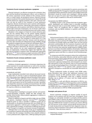 J.P. Nolan et al. / Resuscitation 81 (2010) 1219–1276                                        1243


Treatment of acute coronary syndromes—symptoms                                   as soon as possible is recommended for patients presenting with
                                                                                 STEMI and planned PCI. Prasugrel or ticagrelor can be used instead
    Glyceryl trinitrate is an effective treatment for ischaemic chest            of clopidogrel before planned PCI. Patients with STEMI treated with
pain and has beneﬁcial haemodynamic effects, such as dilation of                 ﬁbrinolysis should be treated with clopidogrel (300 mg loading
the venous capacitance vessels, dilation of the coronary arteries                dose up to an age of 75 years and 75 mg without loading dose if
and, to a minor extent, the peripheral arteries. Glyceryl trinitrate             >75 years of age) in addition to ASA and an antithrombin.
may be considered if the systolic blood pressure is above 90 mm Hg
and the patient has ongoing ischaemic chest pain. Glyceryl trini-                Glycoprotein (Gp) IIB/IIIA inhibitors
trate can also be useful in the treatment of acute pulmonary                        Gp IIB/IIIA receptor is the common ﬁnal link of platelet aggre-
congestion. Nitrates should not be used in patients with hypoten-                gation. Eptiﬁbatide and tiroﬁban lead to reversible inhibition,
sion (systolic blood pressure ≤90 mm Hg), particularly if combined               while abciximab leads to irreversible inhibition of the Gp IIB/IIIA
with bradycardia, and in patients with inferior infarction and sus-              receptor. There are insufﬁcient data to support routine pre-
pected right ventricular involvement. Use of nitrates under these                treatment with Gp IIB/IIIA inhibitors in patients with STEMI or
circumstances can decrease the blood pressure and cardiac output.                non-STEMI-ACS.
    Morphine is the analgesic of choice for nitrate-refractory pain
and also has calming effects on the patient making sedatives
                                                                                 Antithrombins
unnecessary in most cases. Since morphine is a dilator of venous
capacitance vessels, it may have additional beneﬁt in patients with
                                                                                     Unfractionated heparin (UFH) is an indirect inhibitor of throm-
pulmonary congestion. Give morphine in initial doses of 3–5 mg
                                                                                 bin, which in combination with ASA is used as an adjunct with
intravenously and repeat every few minutes until the patient is
                                                                                 ﬁbrinolytic therapy or primary PCI (PPCI) and is an important part
pain-free. Non-steroidal anti-inﬂammatory drugs (NSAIDs) should
                                                                                 of treatment of unstable angina and STEMI. There are now several
be avoided for analgesia because of their pro-thrombotic effects.423
                                                                                 alternative antithrombins for the treatment of patients with ACS.
    Monitoring of the arterial oxygen saturation (SaO2 ) with pulse
                                                                                 In comparison with UFH, these alternatives have a more speciﬁc
oximetry will help to determine the need for supplemental oxy-
                                                                                 factor Xa activity (low molecular weight heparins [LMWH], fonda-
gen. These patients do not need supplemental oxygen unless
                                                                                 parinux) or are direct thrombin inhibitors (bivalirudin). With these
they are hypoxaemic. Limited data suggest that high-ﬂow oxy-
                                                                                 newer antithrombins, in general, there is no need to monitor the
gen may be harmful in patients with uncomplicated myocardial
                                                                                 coagulation system and there is a reduced risk of thrombocytope-
infarction.424–426 Aim to achieve an oxygen saturation of 94–98%, or
                                                                                 nia.
88–92% if the patient is at risk of hypercapnic respiratory failure.427
                                                                                     In comparison with UFH, enoxaparin reduces the combined end-
                                                                                 point of mortality, myocardial infarction and the need for urgent
Treatment of acute coronary syndromes—cause
                                                                                 revascularisation, if given within the ﬁrst 24–36 h of onset of symp-
                                                                                 toms of non-STEMI-ACS.432,433 For patients with a planned initial
Inhibitors of platelet aggregation
                                                                                 conservative approach, fondaparinux and enoxaparin are reason-
                                                                                 able alternatives to UFH. For patients with an increased bleeding
    Inhibition of platelet aggregation is of primary importance for
                                                                                 risk consider giving fondaparinux or bivalirudin, which cause less
initial treatment of coronary syndromes as well as for secondary
                                                                                 bleeding than UFH.434–436 For patients with a planned invasive
prevention, since platelet activation and aggregation is the key
                                                                                 approach, enoxaparin or bivalirudin are reasonable alternatives to
process initiating an ACS.
                                                                                 UFH.
                                                                                     Several randomised studies of patients with STEMI under-
Acetylsalicylic acid (ASA)
                                                                                 going ﬁbrinolysis have shown that additional treatment with
    Large randomised controlled trials indicate decreased mortal-
                                                                                 enoxaparin instead of UFH produced better clinical outcomes
ity when ASA (75–325 mg) is given to hospitalised patients with
                                                                                 (irrespective of the ﬁbrinolytic used) but a slightly increased
ACS. A few studies have suggested reduced mortality if ASA is given
                                                                                 bleeding rate in elderly (≥75 years) and low weight patients
earlier.428,429 Therefore, give ASA as soon as possible to all patients
                                                                                 (BW < 60 kg).437–439
with suspected ACS unless the patient has a known true allergy to
                                                                                     Enoxaparin is a safe and effective alternative to UFH for con-
ASA. ASA may be given by the ﬁrst healthcare provider, bystander
                                                                                 temporary PPCI (i.e., broad use of thienopyridines and/or Gp IIB/IIIA
or by dispatcher assistance according to local protocols. The initial
                                                                                 receptor blockers).440,441 There are insufﬁcient data to recommend
dose of chewable ASA is 160–325 mg. Other forms of ASA (soluble,
                                                                                 any LMWH other than enoxaparin for PPCI in STEMI. Bivalirudin is
IV) may be as effective as chewed tablets.
                                                                                 also a safe alternative to UFH for STEMI and planned PCI.

ADP receptor inhibitors
    Thienopyridines (clopidogrel, prasugrel) and the cyclo-pentyl-               Strategies and systems of care
triazolo-pyrimidine, ticagrelor, inhibit the ADP receptor irre-
versibly, which further reduces platelet aggregation in addition to                 Several systematic strategies to improve quality of out-of-
that produced by ASA.                                                            hospital care for patients with ACS have been investigated. These
    If given in addition to heparin and ASA in high-risk non-STEMI-              strategies are principally intended to promptly identify patients
ACS patients, clopidogrel improves outcome.430,431 Clopidogrel                   with STEMI in order to shorten the delay to reperfusion treatment.
should be given as early as possible in addition to ASA and an                   Also triage criteria have been developed to select high-risk patients
antithrombin to all patients presenting with non-STEMI-ACS. If a                 with non-STEMI-ACS for transport to tertiary care centres offering
conservative approach is selected, give a loading dose of 300 mg;                24/7 PCI services. In this context, several speciﬁc decisions have to
with a planned PCI strategy, an initial dose of 600 mg may be pre-               be made during initial care beyond the basic diagnostic steps nec-
ferred. Prasugrel or ticagrelor can be given instead of clopidogrel.             essary for clinical evaluation of the patient and interpretation of a
    Although there is no large study on the use of clopidogrel for               12-lead ECG. These decisions relate to:
pre-treatment of patients presenting with STEMI and planned PCI,
it is likely that this strategy is beneﬁcial. Since platelet inhibition          (1) Reperfusion strategy in patients with STEMI i.e., PPCI vs. pre-
is more profound with a higher dose, a 600 mg loading dose given                     hospital ﬁbrinolysis.
 