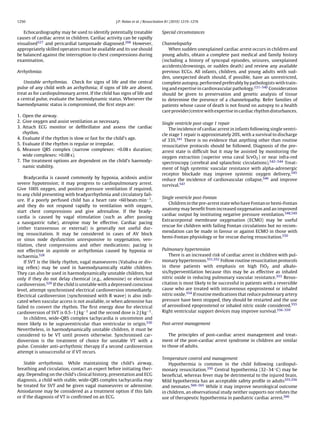 1250                                                J.P. Nolan et al. / Resuscitation 81 (2010) 1219–1276


   Echocardiography may be used to identify potentially treatable                Special circumstances
causes of cardiac arrest in children. Cardiac activity can be rapidly
visualised527 and pericardial tamponade diagnosed.268 However,                   Channelopathy
appropriately skilled operators must be available and its use should                When sudden unexplained cardiac arrest occurs in children and
be balanced against the interruption to chest compressions during                young adults, obtain a complete past medical and family history
examination.                                                                     (including a history of syncopal episodes, seizures, unexplained
                                                                                 accidents/drownings, or sudden death) and review any available
Arrhythmias                                                                      previous ECGs. All infants, children, and young adults with sud-
                                                                                 den, unexpected death should, if possible, have an unrestricted,
   Unstable arrhythmias. Check for signs of life and the central                 complete autopsy, performed preferably by pathologists with train-
pulse of any child with an arrhythmia; if signs of life are absent,              ing and expertise in cardiovascular pathology.531–540 Consideration
treat as for cardiopulmonary arrest. If the child has signs of life and          should be given to preservation and genetic analysis of tissue
a central pulse, evaluate the haemodynamic status. Whenever the                  to determine the presence of a channelopathy. Refer families of
haemodynamic status is compromised, the ﬁrst steps are:                          patients whose cause of death is not found on autopsy to a health
                                                                                 care provider/centre with expertise in cardiac rhythm disturbances.
1. Open the airway.
2. Give oxygen and assist ventilation as necessary.                              Single ventricle post-stage 1 repair
3. Attach ECG monitor or deﬁbrillator and assess the cardiac                         The incidence of cardiac arrest in infants following single ventri-
   rhythm.                                                                       cle stage 1 repair is approximately 20%, with a survival to discharge
4. Evaluate if the rhythm is slow or fast for the child’s age.                   of 33%.541 There is no evidence that anything other than routine
5. Evaluate if the rhythm is regular or irregular.                               resuscitative protocols should be followed. Diagnosis of the pre-
6. Measure QRS complex (narrow complexes: <0.08 s duration;                      arrest state is difﬁcult but it may be assisted by monitoring the
   wide complexes: >0.08 s).                                                     oxygen extraction (superior vena caval ScvO2 ) or near infra-red
7. The treatment options are dependent on the child’s haemody-                   spectroscopy (cerebral and splanchnic circulations).542–544 Treat-
   namic stability.                                                              ment of high systemic vascular resistance with alpha-adrenergic
                                                                                 receptor blockade may improve systemic oxygen delivery,545
    Bradycardia is caused commonly by hypoxia, acidosis and/or                   reduce the incidence of cardiovascular collapse,546 and improve
severe hypotension; it may progress to cardiopulmonary arrest.                   survival.547
Give 100% oxygen, and positive pressure ventilation if required,
to any child presenting with bradyarrhythmia and circulatory fail-
                                                                                 Single ventricle post-Fontan
ure. If a poorly perfused child has a heart rate <60 beats min−1 ,
                                                                                    Children in the pre-arrest state who have Fontan or hemi-Fontan
and they do not respond rapidly to ventilation with oxygen,
                                                                                 anatomy may beneﬁt from increased oxygenation and an improved
start chest compressions and give adrenaline. If the brady-
                                                                                 cardiac output by instituting negative pressure ventilation.548,549
cardia is caused by vagal stimulation (such as after passing
                                                                                 Extracorporeal membrane oxygenation (ECMO) may be useful
a nasogastric tube), atropine may be effective. Cardiac pacing
                                                                                 rescue for children with failing Fontan circulations but no recom-
(either transvenous or external) is generally not useful dur-
                                                                                 mendation can be made in favour or against ECMO in those with
ing resuscitation. It may be considered in cases of AV block
                                                                                 hemi-Fontan physiology or for rescue during resuscitation.550
or sinus node dysfunction unresponsive to oxygenation, ven-
tilation, chest compressions and other medications; pacing is
not effective in asystole or arrhythmias caused by hypoxia or                    Pulmonary hypertension
ischaemia.528                                                                        There is an increased risk of cardiac arrest in children with pul-
    If SVT is the likely rhythm, vagal manoeuvres (Valsalva or div-              monary hypertension.551,552 Follow routine resuscitation protocols
ing reﬂex) may be used in haemodynamically stable children.                      in these patients with emphasis on high FiO2 and alkalo-
They can also be used in haemodynamically unstable children, but                 sis/hyperventilation because this may be as effective as inhaled
only if they do not delay chemical (e.g., adenosine) or electrical               nitric oxide in reducing pulmonary vascular resistance.553 Resus-
cardioversion.529 If the child is unstable with a depressed conscious            citation is most likely to be successful in patients with a reversible
level, attempt synchronised electrical cardioversion immediately.                cause who are treated with intravenous epoprostenol or inhaled
Electrical cardioversion (synchronised with R wave) is also indi-                nitric oxide.554 If routine medications that reduce pulmonary artery
cated when vascular access is not available, or when adenosine has               pressure have been stopped, they should be restarted and the use
failed to convert the rhythm. The ﬁrst energy dose for electrical                of aerosolised epoprostenol or inhaled nitric oxide considered.555
cardioversion of SVT is 0.5–1 J kg−1 and the second dose is 2 J kg−1 .           Right ventricular support devices may improve survival.556–559
    In children, wide-QRS complex tachycardia is uncommon and
more likely to be supraventricular than ventricular in origin.530                Post-arrest management
Nevertheless, in haemodynamically unstable children, it must be
considered to be VT until proven otherwise. Synchronised car-                        The principles of post-cardiac arrest management and treat-
dioversion is the treatment of choice for unstable VT with a                     ment of the post-cardiac arrest syndrome in children are similar
pulse. Consider anti-arrhythmic therapy if a second cardioversion                to those of adults.
attempt is unsuccessful or if VT recurs.
                                                                                 Temperature control and management
    Stable arrhythmias. While maintaining the child’s airway,                        Hypothermia is common in the child following cardiopul-
breathing and circulation, contact an expert before initiating ther-             monary resuscitation.350 Central hypothermia (32–34 ◦ C) may be
apy. Depending on the child’s clinical history, presentation and ECG             beneﬁcial, whereas fever may be detrimental to the injured brain.
diagnosis, a child with stable, wide-QRS complex tachycardia may                 Mild hypothermia has an acceptable safety proﬁle in adults355,356
be treated for SVT and be given vagal manoeuvres or adenosine.                   and neonates.560–565 While it may improve neurological outcome
Amiodarone may be considered as a treatment option if this fails                 in children, an observational study neither supports nor refutes the
or if the diagnosis of VT is conﬁrmed on an ECG.                                 use of therapeutic hypothermia in paediatric cardiac arrest.566
 