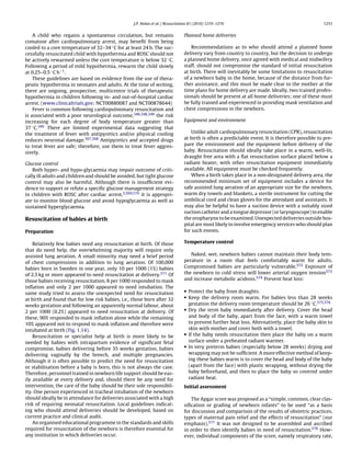 J.P. Nolan et al. / Resuscitation 81 (2010) 1219–1276                                          1251


    A child who regains a spontaneous circulation, but remains                  Planned home deliveries
comatose after cardiopulmonary arrest, may beneﬁt from being
cooled to a core temperature of 32–34 ◦ C for at least 24 h. The suc-               Recommendations as to who should attend a planned home
cessfully resuscitated child with hypothermia and ROSC should not               delivery vary from country to country, but the decision to undergo
be actively rewarmed unless the core temperature is below 32 ◦ C.               a planned home delivery, once agreed with medical and midwifery
Following a period of mild hypothermia, rewarm the child slowly                 staff, should not compromise the standard of initial resuscitation
at 0.25–0.5 ◦ C h−1 .                                                           at birth. There will inevitably be some limitations to resuscitation
    These guidelines are based on evidence from the use of thera-               of a newborn baby in the home, because of the distance from fur-
peutic hypothermia in neonates and adults. At the time of writing,              ther assistance, and this must be made clear to the mother at the
there are ongoing, prospective, multicentre trials of therapeutic               time plans for home delivery are made. Ideally, two trained profes-
hypothermia in children following in- and out-of-hospital cardiac               sionals should be present at all home deliveries; one of these must
arrest. (www.clinicaltrials.gov; NCT00880087 and NCT00878644)                   be fully trained and experienced in providing mask ventilation and
    Fever is common following cardiopulmonary resuscitation and                 chest compressions in the newborn.
is associated with a poor neurological outcome,346,348,349 the risk
increasing for each degree of body temperature greater than                     Equipment and environment
37 ◦ C.349 There are limited experimental data suggesting that
the treatment of fever with antipyretics and/or physical cooling                    Unlike adult cardiopulmonary resuscitation (CPR), resuscitation
reduces neuronal damage.567,568 Antipyretics and accepted drugs                 at birth is often a predictable event. It is therefore possible to pre-
to treat fever are safe; therefore, use them to treat fever aggres-             pare the environment and the equipment before delivery of the
sively.                                                                         baby. Resuscitation should ideally take place in a warm, well-lit,
                                                                                draught free area with a ﬂat resuscitation surface placed below a
Glucose control                                                                 radiant heater, with other resuscitation equipment immediately
   Both hyper- and hypo-glycaemia may impair outcome of criti-                  available. All equipment must be checked frequently.
cally ill adults and children and should be avoided, but tight glucose              When a birth takes place in a non-designated delivery area, the
control may also be harmful. Although there is insufﬁcient evi-                 recommended minimum set of equipment includes a device for
dence to support or refute a speciﬁc glucose management strategy                safe assisted lung aeration of an appropriate size for the newborn,
in children with ROSC after cardiac arrest,3,569,570 it is appropri-            warm dry towels and blankets, a sterile instrument for cutting the
ate to monitor blood glucose and avoid hypoglycaemia as well as                 umbilical cord and clean gloves for the attendant and assistants. It
sustained hyperglycaemia.                                                       may also be helpful to have a suction device with a suitably sized
                                                                                suction catheter and a tongue depressor (or laryngoscope) to enable
Resuscitation of babies at birth                                                the oropharynx to be examined. Unexpected deliveries outside hos-
                                                                                pital are most likely to involve emergency services who should plan
Preparation                                                                     for such events.

    Relatively few babies need any resuscitation at birth. Of those             Temperature control
that do need help, the overwhelming majority will require only
assisted lung aeration. A small minority may need a brief period                   Naked, wet, newborn babies cannot maintain their body tem-
of chest compressions in addition to lung aeration. Of 100,000                  perature in a room that feels comfortably warm for adults.
babies born in Sweden in one year, only 10 per 1000 (1%) babies                 Compromised babies are particularly vulnerable.572 Exposure of
of 2.5 kg or more appeared to need resuscitation at delivery.571 Of             the newborn to cold stress will lower arterial oxygen tension573
those babies receiving resuscitation, 8 per 1000 responded to mask              and increase metabolic acidosis.574 Prevent heat loss:
inﬂation and only 2 per 1000 appeared to need intubation. The
                                                                                • Protect the baby from draughts.
same study tried to assess the unexpected need for resuscitation
                                                                                • Keep the delivery room warm. For babies less than 28 weeks
at birth and found that for low risk babies, i.e., those born after 32
weeks gestation and following an apparently normal labour, about                  gestation the delivery room temperature should be 26 ◦ C.575,576
                                                                                • Dry the term baby immediately after delivery. Cover the head
2 per 1000 (0.2%) appeared to need resuscitation at delivery. Of
these, 90% responded to mask inﬂation alone while the remaining                   and body of the baby, apart from the face, with a warm towel
10% appeared not to respond to mask inﬂation and therefore were                   to prevent further heat loss. Alternatively, place the baby skin to
intubated at birth (Fig. 1.14).                                                   skin with mother and cover both with a towel.
                                                                                • If the baby needs resuscitation then place the baby on a warm
    Resuscitation or specialist help at birth is more likely to be
needed by babies with intrapartum evidence of signiﬁcant fetal                    surface under a preheated radiant warmer.
                                                                                • In very preterm babies (especially below 28 weeks) drying and
compromise, babies delivering before 35 weeks gestation, babies
delivering vaginally by the breech, and multiple pregnancies.                     wrapping may not be sufﬁcient. A more effective method of keep-
Although it is often possible to predict the need for resuscitation               ing these babies warm is to cover the head and body of the baby
or stabilisation before a baby is born, this is not always the case.              (apart from the face) with plastic wrapping, without drying the
Therefore, personnel trained in newborn life support should be eas-               baby beforehand, and then to place the baby so covered under
ily available at every delivery and, should there be any need for                 radiant heat.
intervention, the care of the baby should be their sole responsibil-            Initial assessment
ity. One person experienced in tracheal intubation of the newborn
should ideally be in attendance for deliveries associated with a high               The Apgar score was proposed as a “simple, common, clear clas-
risk of requiring neonatal resuscitation. Local guidelines indicat-             siﬁcation or grading of newborn infants” to be used “as a basis
ing who should attend deliveries should be developed, based on                  for discussion and comparison of the results of obstetric practices,
current practice and clinical audit.                                            types of maternal pain relief and the effects of resuscitation” (our
    An organised educational programme in the standards and skills              emphasis).577 It was not designed to be assembled and ascribed
required for resuscitation of the newborn is therefore essential for            in order to then identify babies in need of resuscitation.578 How-
any institution in which deliveries occur.                                      ever, individual components of the score, namely respiratory rate,
 