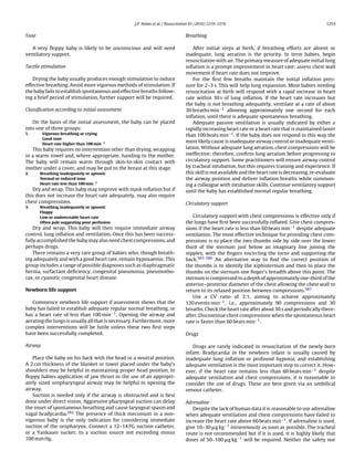 J.P. Nolan et al. / Resuscitation 81 (2010) 1219–1276                                            1253


Tone                                                                            Breathing

   A very ﬂoppy baby is likely to be unconscious and will need                      After initial steps at birth, if breathing efforts are absent or
ventilatory support.                                                            inadequate, lung aeration is the priority. In term babies, begin
                                                                                resuscitation with air. The primary measure of adequate initial lung
Tactile stimulation                                                             inﬂation is a prompt improvement in heart rate; assess chest wall
                                                                                movement if heart rate does not improve.
   Drying the baby usually produces enough stimulation to induce                    For the ﬁrst few breaths maintain the initial inﬂation pres-
effective breathing. Avoid more vigorous methods of stimulation. If             sure for 2–3 s. This will help lung expansion. Most babies needing
the baby fails to establish spontaneous and effective breaths follow-           resuscitation at birth will respond with a rapid increase in heart
ing a brief period of stimulation, further support will be required.            rate within 30 s of lung inﬂation. If the heart rate increases but
                                                                                the baby is not breathing adequately, ventilate at a rate of about
Classiﬁcation according to initial assessment                                   30 breaths min−1 allowing approximately one second for each
                                                                                inﬂation, until there is adequate spontaneous breathing.
   On the basis of the initial assessment, the baby can be placed                   Adequate passive ventilation is usually indicated by either a
into one of three groups:                                                       rapidly increasing heart rate or a heart rate that is maintained faster
1.       Vigorous breathing or crying                                           than 100 beats min−1 . If the baby does not respond in this way the
         Good tone
         Heart rate higher than 100 min−1
                                                                                most likely cause is inadequate airway control or inadequate venti-
   This baby requires no intervention other than drying, wrapping               lation. Without adequate lung aeration, chest compressions will be
in a warm towel and, where appropriate, handing to the mother.                  ineffective; therefore, conﬁrm lung aeration before progressing to
The baby will remain warm through skin-to-skin contact with                     circulatory support. Some practitioners will ensure airway control
mother under a cover, and may be put to the breast at this stage.               by tracheal intubation, but this requires training and experience. If
2.     Breathing inadequately or apnoeic                                        this skill is not available and the heart rate is decreasing, re-evaluate
       Normal or reduced tone                                                   the airway position and deliver inﬂation breaths while summon-
       Heart rate less than 100 min−1                                           ing a colleague with intubation skills. Continue ventilatory support
   Dry and wrap. This baby may improve with mask inﬂation but if                until the baby has established normal regular breathing.
this does not increase the heart rate adequately, may also require
chest compressions.                                                             Circulatory support
3.     Breathing inadequately or apnoeic
       Floppy
       Low or undetectable heart rate                                              Circulatory support with chest compressions is effective only if
       Often pale suggesting poor perfusion                                     the lungs have ﬁrst been successfully inﬂated. Give chest compres-
    Dry and wrap. This baby will then require immediate airway                  sions if the heart rate is less than 60 beats min−1 despite adequate
control, lung inﬂation and ventilation. Once this has been success-             ventilation. The most effective technique for providing chest com-
fully accomplished the baby may also need chest compressions, and               pressions is to place the two thumbs side by side over the lower
perhaps drugs.                                                                  third of the sternum just below an imaginary line joining the
    There remains a very rare group of babies who, though breath-               nipples, with the ﬁngers encircling the torso and supporting the
ing adequately and with a good heart rate, remain hypoxaemic. This              back.583–586 An alternative way to ﬁnd the correct position of
group includes a range of possible diagnoses such as diaphragmatic              the thumbs is to identify the xiphisternum and then to place the
hernia, surfactant deﬁciency, congenital pneumonia, pneumotho-                  thumbs on the sternum one ﬁnger’s breadth above this point. The
rax, or cyanotic congenital heart disease.                                      sternum is compressed to a depth of approximately one-third of the
                                                                                anterior–posterior diameter of the chest allowing the chest wall to
Newborn life support                                                            return to its relaxed position between compressions.587
                                                                                   Use a CV ratio of 3:1, aiming to achieve approximately
   Commence newborn life support if assessment shows that the                   120 events min−1 , i.e., approximately 90 compressions and 30
baby has failed to establish adequate regular normal breathing, or              breaths. Check the heart rate after about 30 s and periodically there-
has a heart rate of less than 100 min−1 . Opening the airway and                after. Discontinue chest compressions when the spontaneous heart
aerating the lungs is usually all that is necessary. Furthermore, more          rate is faster than 60 beats min−1 .
complex interventions will be futile unless these two ﬁrst steps
have been successfully completed.                                               Drugs

Airway                                                                             Drugs are rarely indicated in resuscitation of the newly born
                                                                                infant. Bradycardia in the newborn infant is usually caused by
   Place the baby on his back with the head in a neutral position.              inadequate lung inﬂation or profound hypoxia, and establishing
A 2 cm thickness of the blanket or towel placed under the baby’s                adequate ventilation is the most important step to correct it. How-
shoulders may be helpful in maintaining proper head position. In                ever, if the heart rate remains less than 60 beats min−1 despite
ﬂoppy babies application of jaw thrust or the use of an appropri-               adequate ventilation and chest compressions, it is reasonable to
ately sized oropharyngeal airway may be helpful in opening the                  consider the use of drugs. These are best given via an umbilical
airway.                                                                         venous catheter.
   Suction is needed only if the airway is obstructed and is best
done under direct vision. Aggressive pharyngeal suction can delay               Adrenaline
the onset of spontaneous breathing and cause laryngeal spasm and                   Despite the lack of human data it is reasonable to use adrenaline
vagal bradycardia.582 The presence of thick meconium in a non-                  when adequate ventilation and chest compressions have failed to
vigorous baby is the only indication for considering immediate                  increase the heart rate above 60 beats min−1 . If adrenaline is used,
suction of the oropharynx. Connect a 12–14 FG suction catheter,                 give 10–30 g kg−1 intravenously as soon as possible. The tracheal
or a Yankauer sucker, to a suction source not exceeding minus                   route is not recommended but if it is used, it is highly likely that
100 mm Hg.                                                                      doses of 50–100 g kg−1 will be required. Neither the safety nor
 