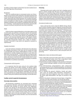 1254                                                 J.P. Nolan et al. / Resuscitation 81 (2010) 1219–1276


the efﬁcacy of these higher tracheal doses has been studied. Do not               Poisoning
give these high doses intravenously.
                                                                                     Poisoning rarely causes cardiac arrest, but is a leading cause of
                                                                                  death in victims younger than 40 years of age.590 Poisoning by
Bicarbonate                                                                       therapeutic or recreational drugs and by household products are
    There are insufﬁcient data to recommend routine use of bicar-                 the main reasons for hospital admission and poison centre calls.
bonate in resuscitation of the newly born. The hyperosmolarity and                Inappropriate drug dosing, drug interactions and other medication
carbon dioxide-generating properties of sodium bicarbonate may                    errors can also cause harm. Accidental poisoning is commonest in
impair myocardial and cerebral function. Use of sodium bicarbon-                  children. Homicidal poisoning is uncommon. Industrial accidents,
ate is discouraged during brief CPR. If it is used during prolonged               warfare or terrorism can also cause exposure to harmful substances.
arrests unresponsive to other therapy, it should be given only after
adequate ventilation and circulation is established with CPR. A dose
                                                                                  Prevention of cardiac arrest
of 1–2 mmol kg−1 may be given by slow intravenous injection after
adequate ventilation and perfusion have been established.
                                                                                     Assess and treat the victim using the ABCDE (Airway, Breath-
                                                                                  ing, Circulation, Disability, Exposure) approach. Airway obstruction
Fluids                                                                            and respiratory arrest secondary to a decreased conscious level is
                                                                                  a common cause of death after self-poisoning.591 Pulmonary aspi-
    If there has been suspected blood loss or the infant appears to be            ration of gastric contents can occur after poisoning with central
in shock (pale, poor perfusion, weak pulse) and has not responded                 nervous system depressants. Early tracheal intubation of uncon-
adequately to other resuscitative measures then consider giving                   scious patients by a trained person decreases the risk of aspiration.
ﬂuid.588 This is a rare event. In the absence of suitable blood (i.e.,            Drug-induced hypotension usually responds to ﬂuid infusion, but
irradiated and leucocyte-depleted group O Rh-negative blood),                     occasionally vasopressor support (e.g., noradrenaline infusion) is
isotonic crystalloid rather than albumin is the solution of choice                required. A long period of coma in a single position can cause pres-
for restoring intravascular volume. Give a bolus of 10 ml kg−1                    sure sores and rhabdomyolysis. Measure electrolytes (particularly
initially. If successful it may need to be repeated to maintain an                potassium), blood glucose and arterial blood gases. Monitor tem-
improvement.                                                                      perature because thermoregulation is impaired. Both hypothermia
                                                                                  and hyperthermia (hyperpyrexia) can occur after overdose of some
                                                                                  drugs. Retain samples of blood and urine for analysis. Patients
Stopping resuscitation                                                            with severe poisoning should be cared for in a critical care
                                                                                  setting. Interventions such as decontamination, enhanced elim-
    Local and national committees will determine the indications                  ination and antidotes may be indicated and are usually second
for stopping resuscitation. If the heart rate of a newly born baby                line interventions.592 Alcohol excess is often associated with self-
is not detectable and remains undetectable for 10 min, it is then                 poisoning.
appropriate to consider stopping resuscitation. In cases where the
heart rate is less than 60 min−1 at birth and does not improve after
                                                                                  Modiﬁcations to basic and advanced life support
10 or 15 min of continuous and apparently adequate resuscitative
efforts, the choice is much less clear. In this situation there is insuf-
                                                                                  • Have a high index of personal safety where there is a suspicious
ﬁcient evidence about outcome to enable ﬁrm guidance on whether
                                                                                    cause or unexpected cardiac arrest. This is especially so when
to withhold or to continue resuscitation.
                                                                                    more than one casualty collapses simultaneously.
                                                                                  • Avoid mouth-to-mouth ventilation in the presence of chemicals
Communication with the parents                                                      such as cyanide, hydrogen sulphide, corrosives and organophos-
                                                                                    phates.
   It is important that the team caring for the newborn baby                      • Treat life-threatening tachyarrhythmias with cardioversion
informs the parents of the baby’s progress. At delivery, adhere                     according to the peri-arrest arrhythmia guidelines (see Advanced
to local plans for routine care and, if possible, hand the baby to                  life support).6 This includes correction of electrolyte and acid-base
the mother at the earliest opportunity. If resuscitation is required                abnormalities.
inform the parents of the procedures undertaken and why they                      • Try to identify the poison(s). Relatives, friends and ambu-
were required. Record carefully all discussions and decisions in the                lance crews can provide useful information. Examination of
mother’s notes prior to delivery and in the baby’s records after birth.             the patient may reveal diagnostic clues such as odours, nee-
                                                                                    dle marks, pupil abnormalities, and signs of corrosion in the
                                                                                    mouth.
Cardiac arrest in special circumstances                                           • Measure the patient’s temperature because hypo- or hyperther-
                                                                                    mia may occur after drug overdose (see Sections 8d and 8e).
Electrolyte abnormalities                                                         • Be prepared to continue resuscitation for a prolonged period, par-
                                                                                    ticularly in young patients, as the poison may be metabolized or
    Life-threatening arrhythmias are associated most commonly                       excreted during extended life support measures.
with potassium disorders, particularly hyperkalaemia, and less                    • Alternative approaches that may be effective in severely poisoned
commonly with disorders of serum calcium and magnesium.                             patients include: higher doses of medication than in standard
In some cases therapy for life-threatening electrolyte disorders                    protocols; non-standard drug therapies; prolonged CPR.
should start before laboratory results become available. There is                 • Consult regional or national poisons centres for information on
little or no evidence for the treatment of electrolyte abnormalities                treatment of the poisoned patient. The International Programme
during cardiac arrest. Guidance during cardiac arrest is based on                   on Chemical Safety (IPCS) lists poison centres on its website:
the strategies used in the non-arrest patient. There are no major                   http://www.who.int/ipcs/poisons/centre/en/
changes in the treatment of these disorders since the International               • On-line databases for information on toxicology and hazardous
Guidelines 2005.589                                                                 chemicals: (http://toxnet.nlm.nih.gov/)
 