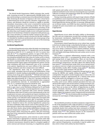 J.P. Nolan et al. / Resuscitation 81 (2010) 1219–1276                                          1255


Drowning                                                                          with apnoea and cardiac arrest, extracorporeal rewarming is the
                                                                                  preferred method of active internal rewarming because it provides
    The World Health Organisation (WHO) estimates that, world-                    sufﬁcient circulation and oxygenation while the core body temper-
wide, drowning accounts for approximately 450,000 deaths each                     ature is increased by 8–12 ◦ C h−1 .598
year and drowning is a common cause of accidental death in Europe.                    During rewarming, patients will require large volumes of ﬂuids
After drowning the duration of hypoxia is the most critical factor                as vasodilation causes expansion of the intravascular space. Contin-
in determining the victim’s outcome; therefore, oxygenation, ven-                 uous haemodynamic monitoring and warm IV ﬂuids are essential.
tilation, and perfusion should be restored as rapidly as possible.                Avoid hyperthermia during and after re-warming. Although there
Immediate resuscitation at the scene is essential for survival and                are no formal studies, once ROSC has been achieved use standard
neurological recovery after a drowning incident. This will require                strategies for post-resuscitation care, including mild hypothermia
provision of CPR by a bystander and immediate activation of the                   if appropriate.
EMS system. Victims who have spontaneous circulation and breath-
ing when they reach hospital usually recover with good outcomes.                  Hyperthermia
Research into drowning is limited in comparison with primary car-
diac arrest and there is a need for further research in this area.593                 Hyperthermia occurs when the body’s ability to thermoregu-
The guidelines described in detail in Section 8 of the ERC Guidelines             late fails and core temperature exceeds that normally maintained
are intended for healthcare professionals and certain groups of lay               by homeostatic mechanisms. Hyperthermia may be exogenous,
responders that have a special interest in the care of the drowning               caused by environmental conditions, or secondary to endogenous
victim e.g., lifeguards.10                                                        heat production.
                                                                                      Environment-related hyperthermia occurs where heat, usually
Accidental hypothermia                                                            in the form of radiant energy, is absorbed by the body at a rate faster
                                                                                  than can be lost by thermoregulatory mechanisms. Hyperther-
    Accidental hypothermia exists when the body core temperature                  mia occurs along a continuum of heat-related conditions, starting
unintentionally drops below 35 ◦ C. Hypothermia can be classiﬁed                  with heat stress, progressing to heat exhaustion, to heat stroke
arbitrarily as mild (35–32 ◦ C), moderate (32–28 ◦ C) or severe (less             (HS) and ﬁnally multiorgan dysfunction and cardiac arrest in some
than 28 ◦ C).594 In a hypothermic patient, no signs of life alone is              instances.599
unreliable for declaring death. In the pre-hospital setting, resuscita-               Heat stroke is a systemic inﬂammatory response with a core
tion should be withheld only if the cause of a cardiac arrest is clearly          temperature above 40.6 ◦ C, accompanied by mental state change
attributable to a lethal injury, fatal illness, prolonged asphyxia, or if         and varying levels of organ dysfunction. There are two forms of
the chest is incompressible. All the principles of prevention, basic              HS: classic non-exertional heat stroke (CHS) occurs during high
and advanced life support apply to the hypothermic patient. Use the               environmental temperatures and often effects the elderly during
same ventilation and chest compression rates as for a normoth-                    heat waves600 ; Exertional heat stroke (EHS) occurs during strenu-
ermic patient. Hypothermia can cause stiffness of the chest wall,                 ous physical exercise in high environmental temperatures and/or
making ventilation and chest compressions more difﬁcult.                          high humidity usually effects healthy young adults.601 Mortality
    The hypothermic heart may be unresponsive to cardio-                          from heat stroke ranges between 10% and 50%.602
active drugs, attempted electrical pacing and deﬁbrillation. Drug                     The mainstay of treatment is supportive therapy based on opti-
metabolism is slowed, leading to potentially toxic plasma concen-                 mizing the ABCDEs and rapidly cooling the patient.603–605 Start
trations of any drugs given repeatedly.595 Withold adrenaline and                 cooling before the patient reaches hospital. Aim to reduce the core
other CPR drugs until the patient has been warmed to a temperature                temperature rapidly to approximately 39 ◦ C. Patients with severe
higher than approximately 30 ◦ C. Once 30 ◦ C has been reached, the               heat stroke need to be managed in a critical-care setting.
intervals between drug doses should be doubled when compared                          There are no speciﬁc studies on cardiac arrest in hyperthermia.
with normothermia intervals. As normothermia is approached                        If cardiac arrest occurs, follow standard procedures for basic and
(over 35 ◦ C), standard drug protocols should be used.                            advanced life support and cool the patient. Cooling techniques sim-
    As the body core temperature decreases, sinus bradycardia                     ilar to those used to induce therapeutic hypothermia should be
tends to give way to atrial ﬁbrillation followed by VF and ﬁnally                 used. There are no data on the effects of hyperthermia on deﬁb-
asystole.596 Once in hospital, severely hypothermic victims in car-               rillation threshold; therefore, attempt deﬁbrillation according to
diac arrest should be rewarmed with active internal methods.                      current guidelines, while continuing to cool the patient. Animal
Arrhythmias other than VF tend to revert spontaneously as the core                studies suggest the prognosis is poor compared with normothermic
temperature increases, and usually do not require immediate treat-                cardiac arrest.606,607 The risk of unfavourable neurological outcome
ment. Bradycardia may be physiological in severe hypothermia, and                 increases for each degree of body temperature >37 ◦ C.349
cardiac pacing is not indicated unless bradycardia associated with
haemodynamic compromise persists after re-warming. The tem-                       Asthma
perature at which deﬁbrillation should ﬁrst be attempted and how
often it should be tried in the severely hypothermic patient has                     The worldwide prevalence of asthma symptoms ranges from 1%
not been established. AEDs may be used on these patients. If VF is                to 18% of the population with a high prevalence in some European
detected, give a shock at the maximum energy setting; if VF/VT per-               countries (United Kingdom, Ireland and Scandinavia).608 Annual
sists after three shocks, delay further deﬁbrillation attempts until              worldwide deaths from asthma have been estimated at 250,000.
the core temperature is above 30 ◦ C.597 If an AED is used, follow the            National and international guidance for the management of asthma
AED prompts while rewarming the patient. CPR and rewarming                        already exists.608,609 This guidance focuses on the treatment of
may have to be continued for several hours to facilitate successful               patients with near-fatal asthma and cardiac arrest.
deﬁbrillation.597
    Rewarming may be passive, active external, or active internal.                Causes of asthma-related cardiac arrest
Passive rewarming is appropriate in conscious victims with mild
hypothermia who are still able to shiver. Hypothermic victims with                   Cardiac arrest in a person with asthma is often a terminal event
an altered consciousness should be taken to a hospital capable of                 after a period of hypoxaemia; occasionally, it may be sudden. Car-
active external and internal rewarming. In a hypothermic patient                  diac arrest in those with asthma has been linked to:
 