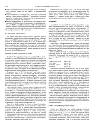 1256                                              J.P. Nolan et al. / Resuscitation 81 (2010) 1219–1276


• severe bronchospasm and mucous plugging leading to asphyxia                     Extracorporeal life support (ECLS) can ensure both organ
  (this condition causes the vast majority of asthma-related                   perfusion and gas exchange in case of otherwise untreatable res-
  deaths);                                                                     piratory and circulatory failure. Cases of successful treatment of
• cardiac arrhythmias caused by hypoxia, which is the commonest                asthma-related cardiac arrest in adults using ECLS have been
  cause of asthma-related arrhythmia.610 Arrhythmias can also be               reported620,621 ; however, the role of ECLS in cardiac arrest caused
  caused by stimulant drugs (e.g., beta-adrenergic agonists, amino-            by asthma has never been investigated in controlled studies.
  phylline) or electrolyte abnormalities;
• dynamic hyperinﬂation, i.e., auto-positive end-expiratory pres-              Anaphylaxis
  sure (auto-PEEP), can occur in mechanically ventilated asthmat-
  ics. Auto-PEEP is caused by air trapping and ‘breath stacking’ (air             Anaphylaxis is a severe, life-threatening, generalised or sys-
  entering the lungs and being unable to escape). Gradual build-up             temic hypersensitivity reaction. This is characterised by rapidly
  of pressure occurs and reduces venous return and blood pressure;             developing life-threatening airway and/or breathing and/or cir-
• tension pneumothorax (often bilateral).                                      culation problems usually associated with skin and mucosal
                                                                               changes.622,623 Anaphylaxis usually involves the release of inﬂam-
Key interventions to prevent arrest                                            matory mediators from mast cells and, or basophils triggered by
                                                                               an allergen interacting with cell-bound immunoglobulin E (IgE).
    The patient with severe asthma requires aggressive medical                 Non-IgE-mediated or non-immune release of mediators can also
management to prevent deterioration. Base assessment and treat-                occur. Histamine and other inﬂammatory mediator release are
ment on an ABCDE approach. Patients with SaO2 < 92% or with                    responsible for the vasodilatation, oedema and increased capillary
features of life-threatening asthma are at risk of hypercapnic                 permeability.
respiratory failure and require arterial blood gas measurement.                   Anaphylaxis is the likely diagnosis if a patient who is exposed
Experienced clinicians should treat these high-risk patients in a              to a trigger (allergen) develops a sudden illness (usually within
critical-care area. The speciﬁc drugs and the treatment sequence               minutes) with rapidly developing life-threatening airway and/or
will vary according to local practice but are described in detail in           breathing and/or circulation problems usually associated with skin
Section 8f of the ERC Guidelines.10                                            and mucosal changes.
                                                                                  Use an ABCDE approach to recognise and treat anaphylaxis.
Treatment of cardiac arrest caused by asthma                                   Adrenaline should be given to all patients with life-threatening
                                                                               features. The intramuscular (IM) route is the best for most rescuers
    Give basic life support according to standard guidelines. Venti-           who have to give adrenaline to treat anaphylaxis. Use the following
lation will be difﬁcult because of increased airway resistance; try            doses:
to avoid gastric inﬂation. Modiﬁcations to standard ALS guidelines
include considering the need for early tracheal intubation. The very           >12 years and adults       500   g IM
high airways resistance means that there is a signiﬁcant risk of gas-          >6–12 years                300   g IM
tric inﬂation and hypoventilation of the lungs when attempting to              >6 months–6 years          150   g IM
                                                                               <6 months                  150   g IM
ventilate a severe asthmatic without a tracheal tube. During car-
diac arrest this risk is even higher, because the lower oesophageal                Intravenous adrenaline should be used only by those experi-
sphincter pressure is substantially less than normal.611                       enced in the use and titration of vasopressors in their normal clin-
    Respiratory rates of 8–10 breaths min−1 and tidal volume                   ical practice (e.g., anaesthetists, emergency physicians, intensive
required for a normal chest rise during CPR should not cause                   care doctors). In adults, titrate IV adrenaline using 50 g boluses
dynamic hyperinﬂation of the lungs (gas trapping). Tidal volume                according to response. Initially, give the highest concentration of
depends on inspiratory time and inspiratory ﬂow. Lung emptying                 oxygen possible using a mask with an oxygen reservoir.427 Give a
depends on expiratory time and expiratory ﬂow. In mechani-                     rapid IV ﬂuid challenge (20 ml kg−1 ) in a child or 500–1000 ml in an
cally ventilated severe asthmatics, increasing the expiratory time             adult) and monitor the response; give further doses as necessary.
(achieved by reducing the respiratory rate) provides only moderate             Other therapy (steroids, antihistamines, etc) for the treatment of
gains in terms of reduced gas trapping when a minute volume of                 life-threatening asthma is detailed in Section 8g. If cardiac arrest
less than 10 l min−1 is used.612                                               occurs, start CPR immediately and follow current guidelines. Pro-
    There is limited evidence from case reports of unexpected ROSC             longed CPR may be necessary. Rescuers should ensure that help is
in patients with suspected gas trapping when the tracheal tube is              on its way as early advanced life support (ALS) is essential.
disconnected.613–617 If dynamic hyperinﬂation of the lungs is sus-                 Measurement of mast cell tryptase will to help conﬁrm a diag-
pected during CPR, compression of the chest wall and/or a period               nosis of anaphylaxis. Ideally, take three samples: initial sample as
of apnoea (disconnection from the tracheal tube) may relieve gas               soon as feasible after resuscitation has started; second sample at
trapping if dynamic hyperinﬂation occurs. Although this procedure              1–2 h after the start of symptoms, third sample either at 24 h or in
is supported by limited evidence, it is unlikely to be harmful in an           convalescence. All patients presenting with anaphylaxis should be
otherwise desperate situation.15 Dynamic hyperinﬂation increases               referred to an allergy clinic to identify the cause, and thereby reduce
transthoracic impedance.618 Consider higher shock energies for                 the risk of future reactions and prepare the patient to manage future
deﬁbrillation if initial deﬁbrillation attempts fail.14                        episodes themselves.
    There is no good evidence for the use of open-chest cardiac
compressions in patients with asthma-associated cardiac arrest.                Cardiac arrest following cardiac surgery
Working through the four Hs and four Ts will identify potentially
reversible causes of asthma-related cardiac arrest. Tension pneu-                  Cardiac arrest following major cardiac surgery is relatively
mothorax can be difﬁcult to diagnose in cardiac arrest; it may                 common in the immediate post-operative phase, with a reported
be indicated by unilateral expansion of the chest wall, shifting               incidence of 0.7–2.9%.624–632 It is usually preceded by physio-
of the trachea and subcutaneous emphysema. Pleural ultrasound                  logical deterioration,633 although it can occur suddenly in stable
in skilled hands is faster and more sensitive than chest X-ray for             patients.630 There are usually speciﬁc causes of cardiac arrest, such
the detection of pneumothorax.619 Always consider bilateral pneu-              as tamponade, hypovolaemia, myocardial ischaemia, tension pneu-
mothoraces in asthma-related cardiac arrest.                                   mothorax, or pacing failure. These are all potentially reversible and
 