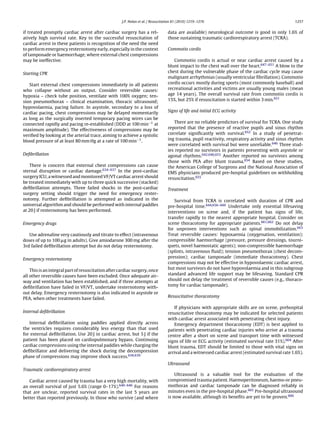 J.P. Nolan et al. / Resuscitation 81 (2010) 1219–1276                                         1257


if treated promptly cardiac arrest after cardiac surgery has a rel-               data are available) neurological outcome is good in only 1.6% of
atively high survival rate. Key to the successful resuscitation of                those sustaining traumatic cardiorespiratory arrest (TCRA).
cardiac arrest in these patients is recognition of the need the need
to perform emergency resternotomy early, especially in the context                Commotio cordis
of tamponade or haemorrhage, where external chest compressions
may be ineffective.                                                                  Commotio cordis is actual or near cardiac arrest caused by a
                                                                                  blunt impact to the chest wall over the heart.647–651 A blow to the
Starting CPR                                                                      chest during the vulnerable phase of the cardiac cycle may cause
                                                                                  malignant arrhythmias (usually ventricular ﬁbrillation). Commotio
   Start external chest compressions immediately in all patients                  cordis occurs mostly during sports (most commonly baseball) and
who collapse without an output. Consider reversible causes:                       recreational activities and victims are usually young males (mean
hypoxia – check tube position, ventilate with 100% oxygen; ten-                   age 14 years). The overall survival rate from commotio cordis is
sion pneumothorax – clinical examination, thoracic ultrasound;                    15%, but 25% if resuscitation is started within 3 min.651
hypovolaemia, pacing failure. In asystole, secondary to a loss of
cardiac pacing, chest compressions may be delayed momentarily                     Signs of life and initial ECG activity
as long as the surgically inserted temporary pacing wires can be
connected rapidly and pacing re-established (DDD at 100 min−1 at                     There are no reliable predictors of survival for TCRA. One study
maximum amplitude). The effectiveness of compressions may be                      reported that the presence of reactive pupils and sinus rhythm
veriﬁed by looking at the arterial trace, aiming to achieve a systolic            correlate signiﬁcantly with survival.652 In a study of penetrat-
blood pressure of at least 80 mm Hg at a rate of 100 min−1 .                      ing trauma, pupil reactivity, respiratory activity and sinus rhythm
                                                                                  were correlated with survival but were unreliable.646 Three stud-
                                                                                  ies reported no survivors in patients presenting with asystole or
Deﬁbrillation                                                                     agonal rhythms.642,646,653 Another reported no survivors among
                                                                                  those with PEA after blunt trauma.654 Based on these studies,
    There is concern that external chest compressions can cause                   the American College of Surgeons and the National Association of
sternal disruption or cardiac damage.634–637 In the post-cardiac                  EMS physicians produced pre-hospital guidelines on withholding
surgery ICU, a witnessed and monitored VF/VT cardiac arrest should                resuscitation.655
be treated immediately with up to three quick successive (stacked)
deﬁbrillation attempts. Three failed shocks in the post-cardiac                   Treatment
surgery setting should trigger the need for emergency rester-
notomy. Further deﬁbrillation is attempted as indicated in the                       Survival from TCRA is correlated with duration of CPR and
universal algorithm and should be performed with internal paddles                 pre-hospital time.644,656–660 Undertake only essential lifesaving
at 20 J if resternotomy has been performed.                                       interventions on scene and, if the patient has signs of life,
                                                                                  transfer rapidly to the nearest appropriate hospital. Consider on
Emergency drugs                                                                   scene thoracotomy for appropriate patients.661,662 Do not delay
                                                                                  for unproven interventions such as spinal immobilization.663
   Use adrenaline very cautiously and titrate to effect (intravenous              Treat reversible causes: hypoxaemia (oxygenation, ventilation);
doses of up to 100 g in adults). Give amiodarone 300 mg after the                 compressible haemorrhage (pressure, pressure dressings, tourni-
3rd failed deﬁbrillation attempt but do not delay resternotomy.                   quets, novel haemostatic agents); non-compressible haemorrhage
                                                                                  (splints, intravenous ﬂuid); tension pneumothorax (chest decom-
Emergency resternotomy                                                            pression); cardiac tamponade (immediate thoracotomy). Chest
                                                                                  compressions may not be effective in hypovolaemic cardiac arrest,
    This is an integral part of resuscitation after cardiac surgery, once         but most survivors do not have hypovolaemia and in this subgroup
all other reversible causes have been excluded. Once adequate air-                standard advanced life support may be lifesaving. Standard CPR
way and ventilation has been established, and if three attempts at                should not delay the treatment of reversible causes (e.g., thoraco-
deﬁbrillation have failed in VF/VT, undertake resternotomy with-                  tomy for cardiac tamponade).
out delay. Emergency resternotomy is also indicated in asystole or
                                                                                  Resuscitative thoracotomy
PEA, when other treatments have failed.

                                                                                     If physicians with appropriate skills are on scene, prehospital
Internal deﬁbrillation                                                            resuscitative thoracotomy may be indicated for selected patients
                                                                                  with cardiac arrest associated with penetrating chest injury.
   Internal deﬁbrillation using paddles applied directly across                      Emergency department thoracotomy (EDT) is best applied to
the ventricles requires considerably less energy than that used                   patients with penetrating cardiac injuries who arrive at a trauma
for external deﬁbrillation. Use 20 J in cardiac arrest, but 5 J if the            centre after a short on scene and transport time with witnessed
patient has been placed on cardiopulmonary bypass. Continuing                     signs of life or ECG activity (estimated survival rate 31%).664 After
cardiac compressions using the internal paddles while charging the                blunt trauma, EDT should be limited to those with vital signs on
deﬁbrillator and delivering the shock during the decompression                    arrival and a witnessed cardiac arrest (estimated survival rate 1.6%).
phase of compressions may improve shock success.638,639
                                                                                  Ultrasound
Traumatic cardiorespiratory arrest
                                                                                      Ultrasound is a valuable tool for the evaluation of the
   Cardiac arrest caused by trauma has a very high mortality, with                compromised trauma patient. Haemoperitoneum, haemo-or pneu-
an overall survival of just 5.6% (range 0–17%).640–646 For reasons                mothorax and cardiac tamponade can be diagnosed reliably in
that are unclear, reported survival rates in the last 5 years are                 minutes even in the pre-hospital phase.665 Pre-hospital ultrasound
better than reported previously. In those who survive (and where                  is now available, although its beneﬁts are yet to be proven.666
 