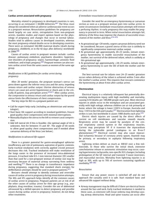 1258                                                J.P. Nolan et al. / Resuscitation 81 (2010) 1219–1276


Cardiac arrest associated with pregnancy                                         If immediate resuscitation attempts fail

   Mortality related to pregnancy in developed countries is rare,                    Consider the need for an emergency hysterotomy or caesarean
occurring in an estimated 1:30,000 deliveries.667 The fetus must                 section as soon as a pregnant woman goes into cardiac arrest. In
always be considered when an adverse cardiovascular event occurs                 some circumstances immediate resuscitation attempts will restore
in a pregnant woman. Resuscitation guidelines for pregnancy are                  a perfusing rhythm; in early pregnancy this may enable the preg-
based largely on case series, extrapolation from non-pregnant                    nancy to proceed to term. When initial resuscitation attempts fail,
arrests, manikin studies and expert opinion based on the phys-                   delivery of the fetus may improve the chances of successful resus-
iology of pregnancy and changes that occur in normal labour.                     citation of the mother and fetus.674–676
Studies tend to address causes in developed countries, whereas
the most pregnancy-related deaths occur in developing countries.                 • At gestational age <20 weeks, urgent caesarean delivery need not
There were an estimated 342,900 maternal deaths (death during                      be considered, because a gravid uterus of this size is unlikely to
pregnancy, childbirth, or in the 42 days after delivery) worldwide                 signiﬁcantly compromise maternal cardiac output.
in 2008.668                                                                      • At gestational age approximately 20–23 weeks, initiate emer-
   Causes of cardiac arrest in pregnant women include: cardiac                     gency hysterotomy to enable successful resuscitation of the
disease; pulmonary embolism; psychiatric disorders; hyperten-                      mother, not survival of the delivered infant, which is unlikely at
sive disorders of pregnancy; sepsis; haemorrhage; amniotic ﬂuid                    this gestational age.
embolism; and ectopic pregancy.669 Pregnant women can also sus-                  • At gestational age approximately ≥24–25 weeks, initiate emer-
tain cardiac arrest from the same causes as women of the same age                  gency hysterotomy to save the life of both the mother and the
group.                                                                             infant.

Modiﬁcations to BLS guidelines for cardiac arrest during                            The best survival rate for infants over 24–25 weeks’ gestation
pregnancy                                                                        occurs when delivery of the infant is achieved within 5 min after
                                                                                 the mother’s cardiac arrest. This requires that rescuers commence
   After 20 weeks’ gestation, the pregnant woman’s uterus can                    the hysterotomy at about 4 min after cardiac arrest.
press down against the inferior vena cava and the aorta, impeding
venous return and cardiac output. Uterine obstruction of venous
                                                                                 Electrocution
return can cause pre-arrest hypotension or shock and, in the crit-
ically ill patient, may precipitate arrest.670,671 After cardiac arrest,
                                                                                     Electrical injury is a relatively infrequent but potentially dev-
the compromise in venous return and cardiac output by the gravid
                                                                                 astating multisystem injury with high morbidity and mortality,
uterus limits the effectiveness of chest compressions.
                                                                                 causing 0.54 deaths per 100,000 people each year. Most electrical
   The key steps for BLS in a pregnant patient are:
                                                                                 injuries in adults occur in the workplace and are associated gen-
• Call for expert help early (including an obstetrician and neona-               erally with high voltage, whereas children are at risk primarily at
                                                                                 home, where the voltage is lower (220 V in Europe, Australia and
  tologist).
• Start basic life support according to standard guidelines. Ensure              Asia; 110 V in the USA and Canada).677 Electrocution from lightning
                                                                                 strikes is rare, but worldwide it causes 1000 deaths each year.678
  good quality chest compressions with minimal interruptions.
• Manually displace the uterus to the left to remove caval compres-                  Electric shock injuries are caused by the direct effects of
                                                                                 current on cell membranes and vascular smooth muscle.
  sion.
• Add left lateral tilt if this is feasible—the optimal angle of tilt is         Respiratory arrest may be caused by paralysis of the cen-
                                                                                 tral respiratory control system or the respiratory muscles.
  unknown. Aim for between 15 and 30◦ . The angle of tilt needs
                                                                                 Current may precipitate VF if it traverses the myocardium
  to allow good quality chest compressions and if needed allow
                                                                                 during the vulnerable period (analogous to an R-on-T
  caesarean delivery of the fetus (see below).
                                                                                 phenomenon).679 Electrical current may also cause myocar-
                                                                                 dial ischaemia because of coronary artery spasm. Asystole may
Modiﬁcations to advanced life support
                                                                                 be primary, or secondary to asphyxia following respiratory
                                                                                 arrest.
   There is a greater potential for gastro-oesophageal sphincter
                                                                                     Lightning strikes deliver as much as 300 kV over a few mil-
insufﬁciency and risk of pulmonary aspiration of gastric contents.
                                                                                 liseconds. In those who survive the initial shock, extensive
Early tracheal intubation with correctly applied cricoid pressure
                                                                                 catecholamine release or autonomic stimulation may occur, caus-
decreases this risk. Tracheal intubation will make ventilation of
                                                                                 ing hypertension, tachycardia, non-speciﬁc ECG changes (including
the lungs easier in the presence of increased intra-abdominal
                                                                                 prolongation of the QT interval and transient T-wave inversion),
pressure. A tracheal tube 0.5–1 mm internal diameter (ID) smaller
                                                                                 and myocardial necrosis. Mortality from lightning injuries is as
than that used for a non-pregnant woman of similar size may be
                                                                                 high as 30%, with up to 70% of survivors sustaining signiﬁcant
necessary because of maternal airway narrowing from oedema
                                                                                 morbidity.680–682
and swelling.672 There is no change in transthoracic impedance
during pregnancy, suggesting that standard shock energies for
deﬁbrillation attempts should be used in pregnant patients.673                   Resuscitation
   Rescuers should attempt to identify common and reversible
causes of cardiac arrest in pregnancy during resuscitation attempts.                Ensure that any power source is switched off and do not
The 4Hs and 4Ts approach helps identify all the common causes                    approach the casualty until it is safe. Start standard basic and
of cardiac arrest in pregnancy. Pregnant patients are at risk of all             advanced life support without delay.
the other causes of cardiac arrest for their age group (e.g., ana-
phylaxis, drug overdose, trauma). Consider the use of abdominal                  • Airway management may be difﬁcult if there are electrical burns
ultrasound by a skilled operator to detect pregnancy and possible                  around the face and neck. Early tracheal intubation is needed in
causes during cardiac arrest in pregnancy; however, do not delay                   these cases, as extensive soft-tissue oedema may develop caus-
other treatments.                                                                  ing airway obstruction. Head and spine trauma can occur after
 