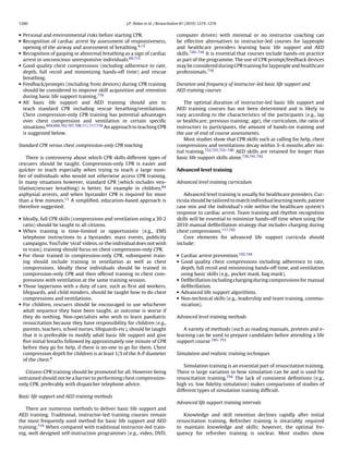 1260                                                J.P. Nolan et al. / Resuscitation 81 (2010) 1219–1276


• Personal and environmental risks before starting CPR.                          computer driven) with minimal or no instructor coaching can
• Recognition of cardiac arrest by assessment of responsiveness,                 be effective alternatives to instructor-led courses for laypeople
  opening of the airway and assessment of breathing.4,13                         and healthcare providers learning basic life support and AED
• Recognition of gasping or abnormal breathing as a sign of cardiac              skills.720–734 It is essential that courses include hands-on practice
  arrest in unconscious unresponsive individuals.69,715                          as part of the programme. The use of CPR prompt/feedback devices
• Good quality chest compressions (including adherence to rate,                  may be considered during CPR training for laypeople and healthcare
  depth, full recoil and minimizing hands-off time) and rescue                   professionals.716
  breathing.
• Feedback/prompts (including from devices) during CPR training                  Duration and frequency of instructor-led basic life support and
  should be considered to improve skill acquisition and retention                AED training courses
  during basic life support training.716
• All basic life support and AED training should aim to                              The optimal duration of instructor-led basic life support and
  teach standard CPR including rescue breathing/ventilations.                    AED training courses has not been determined and is likely to
  Chest compression-only CPR training has potential advantages                   vary according to the characteristics of the participants (e.g., lay
  over chest compression and ventilation in certain speciﬁc                      or healthcare; previous training; age), the curriculum, the ratio of
  situations.694,699,702,707,708,711,717,718 An approach to teaching CPR         instructors to participants, the amount of hands-on training and
  is suggested below.                                                            the use of end of course assessments.
                                                                                     Most studies show that CPR skills such as calling for help, chest
Standard CPR versus chest compression-only CPR teaching                          compressions and ventilations decay within 3–6 months after ini-
                                                                                 tial training.722,725,735–740 AED skills are retained for longer than
    There is controversy about which CPR skills different types of               basic life support skills alone.736,741,742
rescuers should be taught. Compression-only CPR is easier and
quicker to teach especially when trying to teach a large num-                    Advanced level training
ber of individuals who would not otherwise access CPR training.
In many situations however, standard CPR (which includes ven-                    Advanced level training curriculum
tilation/rescuer breathing) is better, for example in children,84
asphyxial arrests, and when bystander CPR is required for more                      Advanced level training is usually for healthcare providers. Cur-
than a few minutes.13 A simpliﬁed, education-based approach is                   ricula should be tailored to match individual learning needs, patient
therefore suggested:                                                             case mix and the individual’s role within the healthcare system’s
                                                                                 response to cardiac arrest. Team training and rhythm recognition
• Ideally, full CPR skills (compressions and ventilation using a 30:2            skills will be essential to minimize hands-off time when using the
  ratio) should be taught to all citizens.                                       2010 manual deﬁbrillation strategy that includes charging during
• When training is time-limited or opportunistic (e.g., EMS                      chest compressions.117,743
  telephone instructions to a bystander, mass events, publicity                     Core elements for advanced life support curricula should
  campaigns, YouTube ‘viral’ videos, or the individual does not wish             include:
  to train), training should focus on chest compression-only CPR.
• For those trained in compression-only CPR, subsequent train-                   • Cardiac arrest prevention.192,744
  ing should include training in ventilation as well as chest                    • Good quality chest compressions including adherence to rate,
  compressions. Ideally these individuals should be trained in                     depth, full recoil and minimising hands-off time, and ventilation
  compression-only CPR and then offered training in chest com-                     using basic skills (e.g., pocket mask, bag mask).
  pressions with ventilation at the same training session.                       • Deﬁbrillation including charging during compressions for manual
• Those laypersons with a duty of care, such as ﬁrst aid workers,                  deﬁbrillation.
  lifeguards, and child minders, should be taught how to do chest                • Advanced life support algorithms.
  compressions and ventilations.                                                 • Non-technical skills (e.g., leadership and team training, commu-
• For children, rescuers should be encouraged to use whichever                     nication).
  adult sequence they have been taught, as outcome is worse if
  they do nothing. Non-specialists who wish to learn paediatric                  Advanced level training methods
  resuscitation because they have responsibility for children (e.g.,
  parents, teachers, school nurses, lifeguards etc), should be taught               A variety of methods (such as reading manuals, pretests and e-
  that it is preferable to modify adult basic life support and give              learning can be used to prepare candidates before attending a life
  ﬁve initial breaths followed by approximately one minute of CPR                support course 745–753
  before they go for help, if there is no-one to go for them. Chest
  compression depth for children is at least 1/3 of the A-P diameter             Simulation and realistic training techniques
  of the chest.8
                                                                                     Simulation training is an essential part of resuscitation training.
   Citizen-CPR training should be promoted for all. However being                There is large variation in how simulation can be and is used for
untrained should not be a barrier to performing chest compression-               resuscitation training.754 The lack of consistent deﬁnitions (e.g.,
only CPR, preferably with dispatcher telephone advice.                           high vs. low ﬁdelity simulation) makes comparisons of studies of
                                                                                 different types of simulation training difﬁcult.
Basic life support and AED training methods
                                                                                 Advanced life support training intervals
   There are numerous methods to deliver basic life support and
AED training. Traditional, instructor-led training courses remain                   Knowledge and skill retention declines rapidly after initial
the most frequently used method for basic life support and AED                   resuscitation training. Refresher training is invariably required
training.719 When compared with traditional instructor-led train-                to maintain knowledge and skills; however, the optimal fre-
ing, well designed self-instruction programmes (e.g., video, DVD,                quency for refresher training is unclear. Most studies show
 
