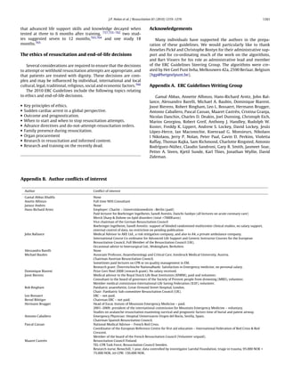 J.P. Nolan et al. / Resuscitation 81 (2010) 1219–1276                                                     1261


that advanced life support skills and knowledge decayed when                      Acknowledgements
tested at three to 6 months after training, 737,755–762 two stud-
ies suggested seven to 12 months,763,764 and one study 18                            Many individuals have supported the authors in the prepa-
months.765                                                                        ration of these guidelines. We would particularly like to thank
                                                                                  Annelies Pické and Christophe Bostyn for their administrative sup-
The ethics of resuscitation and end-of-life decisions                             port and for co-ordinating much of the work on the algorithms,
                                                                                  and Bart Vissers for his role as administrative lead and member
    Several considerations are required to ensure that the decisions              of the ERC Guidelines Steering Group. The algorithms were cre-
to attempt or withhold resuscitation attempts are appropriate, and                ated by Het Geel Punt bvba, Melkouwen 42a, 2590 Berlaar, Belgium
that patients are treated with dignity. These decisions are com-                  (hgp@hetgeelpunt.be).
plex and may be inﬂuenced by individual, international and local
cultural, legal, traditional, religious, social and economic factors.766          Appendix A. ERC Guidelines Writing Group
    The 2010 ERC Guidelines include the following topics relating
to ethics and end-of-life decisions.                                                 Gamal Abbas, Annette Alfonzo, Hans-Richard Arntz, John Bal-
                                                                                  lance, Alessandro Barelli, Michael A. Baubin, Dominique Biarent,
•   Key principles of ethics.                                                     Joost Bierens, Robert Bingham, Leo L. Bossaert, Hermann Brugger,
•   Sudden cardiac arrest in a global perspective.                                Antonio Caballero, Pascal Cassan, Maaret Castrén, Cristina Granja,
•   Outcome and prognostication.                                                  Nicolas Danchin, Charles D. Deakin, Joel Dunning, Christoph Eich,
•   When to start and when to stop resuscitation attempts.                        Marios Georgiou, Robert Greif, Anthony J. Handley, Rudolph W.
•   Advance directives and do-not-attempt-resuscitation orders.                   Koster, Freddy K. Lippert, Andrew S. Lockey, David Lockey, Jesús
•   Family presence during resuscitation.                                         López-Herce, Ian Maconochie, Koenraad G. Monsieurs, Nikolaos
•   Organ procurement                                                             I Nikolaou, Jerry P. Nolan, Peter Paal, Gavin D. Perkins, Violetta
•   Research in resuscitation and informed content.                               Raffay, Thomas Rajka, Sam Richmond, Charlotte Ringsted, Antonio
•   Research and training on the recently dead.                                                  ˜
                                                                                  Rodríguez-Núnez, Claudio Sandroni, Gary B. Smith, Jasmeet Soar,
                                                                                  Petter A. Steen, Kjetil Sunde, Karl Thies, Jonathan Wyllie, David
                                                                                  Zideman.




Appendix B. Author conﬂicts of interest

    Author                                 Conﬂict of interest

    Gamal Abbas Khalifa                    None
    Anette Alfonzo                         Full time NHS Consultant
    Janusz Andres                          None
    Hans-Richard Arntz                     Employer: Charite – Universitätsmedizin –Berlin (paid)
                                           Paid lecturer for Boehringer Ingelheim, Sanoﬁ Aventis, Daiichi-Sankyo (all lectures on acute coronary care)
                                           Merck Sharp & Dohme on lipid disorders (total <7000Euros)
                                           Vice chairman of the German Resuscitation Council
                                           Boehringer Ingelheim, Sanoﬁ Aventis: support of blinded randomised multicenter clinical studies, no salary support,
                                           external control of data, no restriction on pending publication
    John Ballance                          Medical Advisor to AKE Ltd., a risk mitigation company, and also to A4, a private ambulance company.
                                           International Course Co-ordinator for Advanced Life Support and Generic Instructor Courses for the European
                                           Resuscitation Council. Full Member of the Resuscitation Council (UK).
                                           Occasional advice to Intersurgical Ltd., Wokingham, Berkshire.
    Alessandro Barelli                     None
    Michael Baubin                         Associate Professor, Anaesthesiology and Critical Care, Innsbruck Medical University, Austria.
                                           Chairman Austrian Resuscitation Council.
                                           Sometimes paid lectures on CPR or on quality management in EM.
                                           Research grant: Österreichische Nationalbank: Satisfaction in Emergency medicine, no personal salary.
    Dominique Biarent                      Prize Gert Noel 2008 (research grant). No salary received.
    Joost Bierens                          Medical advisor to the Royal Dutch Life Boat Institution (KNRM), paid and volunteer.
                                           Consultant to the board of governors of the Society of Prevent people from drowning (MRD), volunteer.
                                           Member medical commission International Life Saving Federation (ILSF), volunteer.
    Bob Bingham                            Paediatric anaesthetist, Great Ormond Street Hospital, London.
                                           Chair: Paediatric Sub-committee Resuscitation Council (UK).
    Leo Bossaert                           ERC – not paid.
    Bernd Böttiger                         Chairman ERC – not paid.
    Hermann Brugger                        Head of Eurac Instute of Mountain Emergency Medicine – paid.
                                           2001–2009: president of the international commission for Mountain Emergency Medicine – voluntary.
                                           Studies on avalanche resuscitation examining survival and prognostic factors time of burial and patent airway.
    Antonio Caballero                      Emergency Physician: Hospital Universiatrio Virgen del Rocío, Sevilla, Spain.
                                           Chairman Spanish Resuscitation Council.
    Pascal Cassan                          National Medical Advisor – French Red Cross.
                                           Coordinator of the European Reference Centre for ﬁrst aid education – International Federation of Red Cross & Red
                                           Crescent.
                                           Member of the board of the French Resuscitation Council (Volunteer unpaid).
    Maaret Castrén                         Resuscitaiton Council Finland.
                                           TEL-CPR Task Force, Resuscitation Council Sweden.
                                           Research nurse, Benechill, 1 year, data controlled by investigator Laerdal Foundation, triage in trauma, 95.000 NOK +
                                           75.000 NOK, tel-CPR: 150.000 NOK.
 